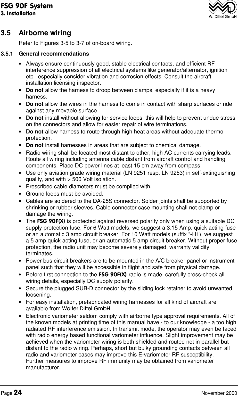 FSG 90F System3. InstallationPage 24 November 2000W. Dittel GmbH3.5 Airborne wiringRefer to Figures 3-5 to 3-7 of on-board wiring.3.5.1 General recommendations• Always ensure continuously good, stable electrical contacts, and efficient RFinterference suppression of all electrical systems like generator/alternator, ignitionetc., especially consider vibration and corrosion effects. Consult the aircraftinstallation licensing inspector.• Do not allow the harness to droop between clamps, especially if it is a heavyharness.• Do not allow the wires in the harness to come in contact with sharp surfaces or rideagainst any movable surface.• Do not install without allowing for service loops, this will help to prevent undue stresson the connectors and allow for easier repair of wire terminations.• Do not allow harness to route through high heat areas without adequate thermoprotection.• Do not install harnesses in areas that are subject to chemical damage.• Radio wiring shall be located most distant to other, high AC currents carrying leads.Route all wiring including antenna cable distant from aircraft control and handlingcomponents. Place DC power lines at least 15 cm away from compass.• Use only aviation grade wiring material (LN 9251 resp. LN 9253) in self-extinguishingquality, and with > 500 Volt isolation.• Prescribed cable diameters must be complied with.• Ground loops must be avoided.• Cables are soldered to the DA-25S connector. Solder joints shall be supported byshrinking or rubber sleeves. Cable connector case mounting shall not clamp ordamage the wiring.• The FSG 90F(X) is protected against reversed polarity only when using a suitable DCsupply protection fuse. For 6 Watt models, we suggest a 3.15 Amp. quick acting fuseor an automatic 3 amp circuit breaker. For 10 Watt models (suffix “-H1), we suggesta 5 amp quick acting fuse, or an automatic 5 amp circuit breaker. Without proper fuseprotection, the radio unit may become severely damaged, warranty validityterminates.• Power bus circuit breakers are to be mounted in the A/C breaker panel or instrumentpanel such that they will be accessible in flight and safe from physical damage.• Before first connection to the FSG 90F(X) radio is made, carefully cross-check allwiring details, especially DC supply polarity.• Secure the plugged SUB-D connector by the sliding lock retainer to avoid unwantedloosening.• For easy installation, prefabricated wiring harnesses for all kind of aircraft areavailable from Walter Dittel GmbH.• Electronic variometer seldom comply with airborne type approval requirements. All ofthe known models at printing time of this manual have - to our knowledge - a too highradiated RF interference emission. In transmit mode, the operator may even be facedwith radio energy based functional variometer influence. Slight improvement may beachieved when the variometer wiring is both shielded and routed not in parallel butdistant to the radio wiring. Perhaps, short but bulky grounding contacts between allradio and variometer cases may improve this E-variometer RF susceptibility.Further measures to improve RF immunity may be obtained from variometermanufacturer.