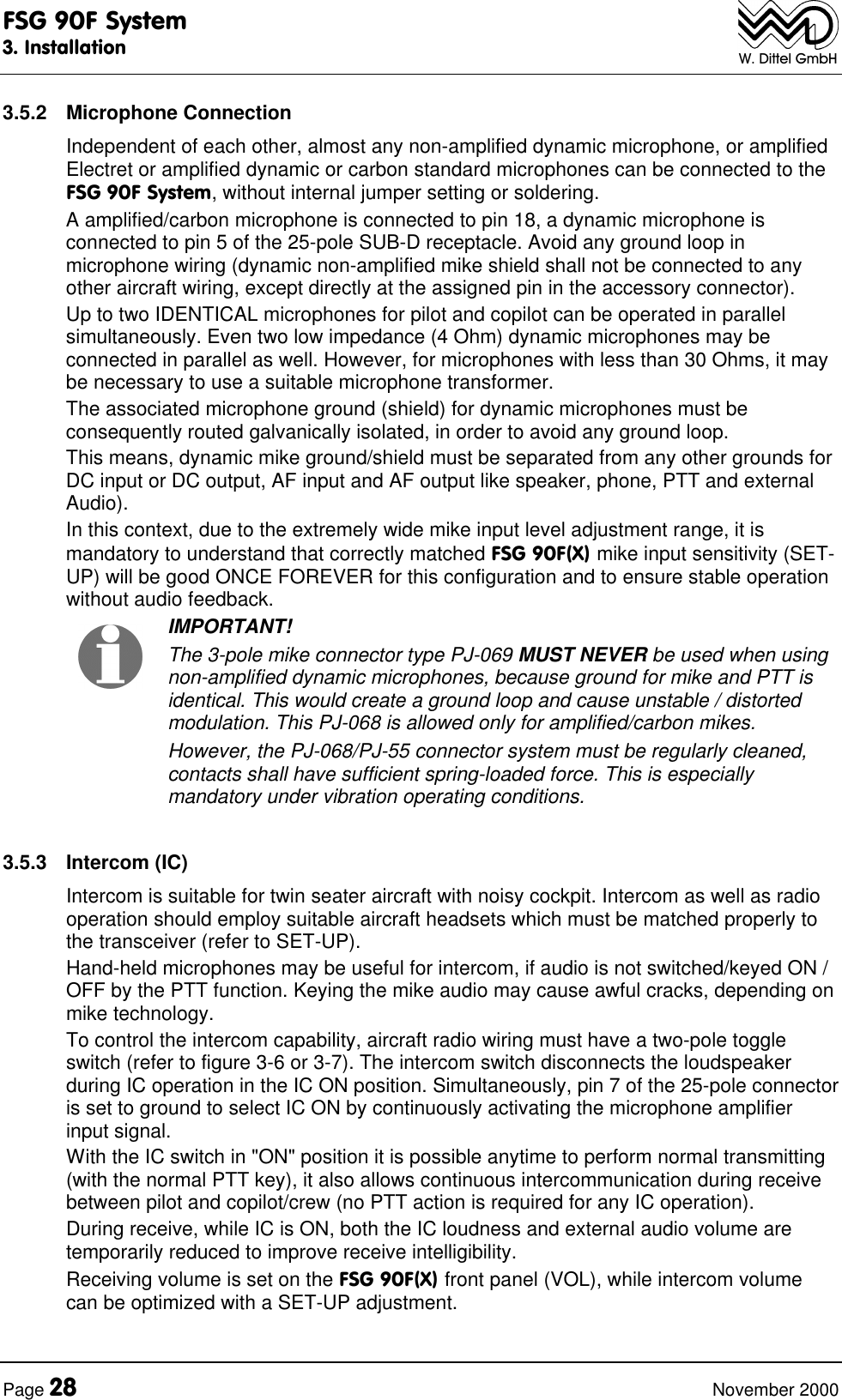FSG 90F System3. InstallationPage 28 November 2000W. Dittel GmbH3.5.2 Microphone ConnectionIndependent of each other, almost any non-amplified dynamic microphone, or amplifiedElectret or amplified dynamic or carbon standard microphones can be connected to theFSG 90F System, without internal jumper setting or soldering.A amplified/carbon microphone is connected to pin 18, a dynamic microphone isconnected to pin 5 of the 25-pole SUB-D receptacle. Avoid any ground loop inmicrophone wiring (dynamic non-amplified mike shield shall not be connected to anyother aircraft wiring, except directly at the assigned pin in the accessory connector).Up to two IDENTICAL microphones for pilot and copilot can be operated in parallelsimultaneously. Even two low impedance (4 Ohm) dynamic microphones may beconnected in parallel as well. However, for microphones with less than 30 Ohms, it maybe necessary to use a suitable microphone transformer.The associated microphone ground (shield) for dynamic microphones must beconsequently routed galvanically isolated, in order to avoid any ground loop.This means, dynamic mike ground/shield must be separated from any other grounds forDC input or DC output, AF input and AF output like speaker, phone, PTT and externalAudio).In this context, due to the extremely wide mike input level adjustment range, it ismandatory to understand that correctly matched FSG 90F(X) mike input sensitivity (SET-UP) will be good ONCE FOREVER for this configuration and to ensure stable operationwithout audio feedback. IMPORTANT!The 3-pole mike connector type PJ-069 MUST NEVER be used when usingnon-amplified dynamic microphones, because ground for mike and PTT isidentical. This would create a ground loop and cause unstable / distortedmodulation. This PJ-068 is allowed only for amplified/carbon mikes.However, the PJ-068/PJ-55 connector system must be regularly cleaned,contacts shall have sufficient spring-loaded force. This is especiallymandatory under vibration operating conditions. 3.5.3 Intercom (IC)Intercom is suitable for twin seater aircraft with noisy cockpit. Intercom as well as radiooperation should employ suitable aircraft headsets which must be matched properly tothe transceiver (refer to SET-UP).Hand-held microphones may be useful for intercom, if audio is not switched/keyed ON /OFF by the PTT function. Keying the mike audio may cause awful cracks, depending onmike technology.To control the intercom capability, aircraft radio wiring must have a two-pole toggleswitch (refer to figure 3-6 or 3-7). The intercom switch disconnects the loudspeakerduring IC operation in the IC ON position. Simultaneously, pin 7 of the 25-pole connectoris set to ground to select IC ON by continuously activating the microphone amplifierinput signal.With the IC switch in "ON" position it is possible anytime to perform normal transmitting(with the normal PTT key), it also allows continuous intercommunication during receivebetween pilot and copilot/crew (no PTT action is required for any IC operation).During receive, while IC is ON, both the IC loudness and external audio volume aretemporarily reduced to improve receive intelligibility.Receiving volume is set on the FSG 90F(X) front panel (VOL), while intercom volumecan be optimized with a SET-UP adjustment.