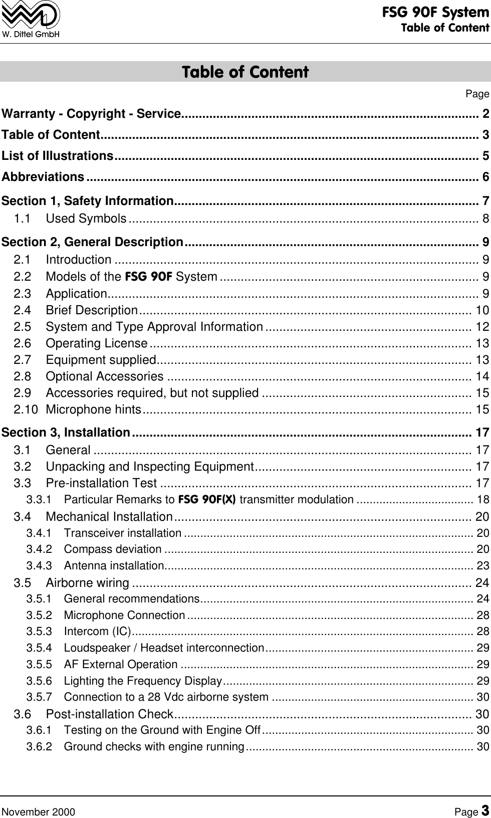 FSG 90F SystemTable of ContentNovember 2000 Page 3W. Dittel GmbHTable of ContentPageWarranty - Copyright - Service..................................................................................... 2Table of Content............................................................................................................ 3List of Illustrations........................................................................................................ 5Abbreviations................................................................................................................ 6Section 1, Safety Information....................................................................................... 71.1 Used Symbols.................................................................................................... 8Section 2, General Description.................................................................................... 92.1 Introduction ........................................................................................................ 92.2 Models of the FSG 90F System .......................................................................... 92.3 Application.......................................................................................................... 92.4 Brief Description............................................................................................... 102.5 System and Type Approval Information ........................................................... 122.6 Operating License............................................................................................ 132.7 Equipment supplied.......................................................................................... 132.8 Optional Accessories ....................................................................................... 142.9 Accessories required, but not supplied ............................................................ 152.10 Microphone hints.............................................................................................. 15Section 3, Installation................................................................................................. 173.1 General ............................................................................................................ 173.2 Unpacking and Inspecting Equipment.............................................................. 173.3 Pre-installation Test ......................................................................................... 173.3.1 Particular Remarks to FSG 90F(X) transmitter modulation .................................... 183.4 Mechanical Installation..................................................................................... 203.4.1 Transceiver installation ......................................................................................... 203.4.2 Compass deviation ............................................................................................... 203.4.3 Antenna installation............................................................................................... 233.5 Airborne wiring ................................................................................................. 243.5.1 General recommendations.................................................................................... 243.5.2 Microphone Connection ........................................................................................ 283.5.3 Intercom (IC)......................................................................................................... 283.5.4 Loudspeaker / Headset interconnection................................................................ 293.5.5 AF External Operation .......................................................................................... 293.5.6 Lighting the Frequency Display............................................................................. 293.5.7 Connection to a 28 Vdc airborne system .............................................................. 303.6 Post-installation Check..................................................................................... 303.6.1 Testing on the Ground with Engine Off................................................................. 303.6.2 Ground checks with engine running...................................................................... 30