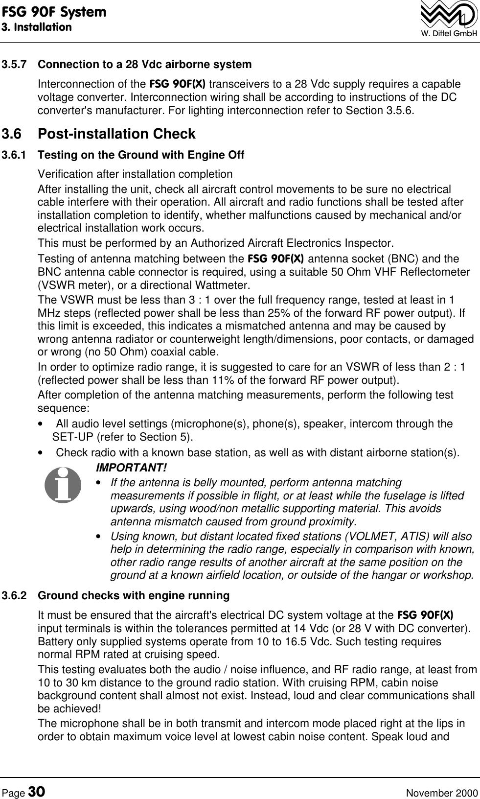 FSG 90F System3. InstallationPage 30 November 2000W. Dittel GmbH3.5.7 Connection to a 28 Vdc airborne systemInterconnection of the FSG 90F(X) transceivers to a 28 Vdc supply requires a capablevoltage converter. Interconnection wiring shall be according to instructions of the DCconverter's manufacturer. For lighting interconnection refer to Section 3.5.6.3.6 Post-installation Check3.6.1 Testing on the Ground with Engine OffVerification after installation completionAfter installing the unit, check all aircraft control movements to be sure no electricalcable interfere with their operation. All aircraft and radio functions shall be tested afterinstallation completion to identify, whether malfunctions caused by mechanical and/orelectrical installation work occurs.This must be performed by an Authorized Aircraft Electronics Inspector.Testing of antenna matching between the FSG 90F(X) antenna socket (BNC) and theBNC antenna cable connector is required, using a suitable 50 Ohm VHF Reflectometer(VSWR meter), or a directional Wattmeter.The VSWR must be less than 3 : 1 over the full frequency range, tested at least in 1MHz steps (reflected power shall be less than 25% of the forward RF power output). Ifthis limit is exceeded, this indicates a mismatched antenna and may be caused bywrong antenna radiator or counterweight length/dimensions, poor contacts, or damagedor wrong (no 50 Ohm) coaxial cable.In order to optimize radio range, it is suggested to care for an VSWR of less than 2 : 1(reflected power shall be less than 11% of the forward RF power output).After completion of the antenna matching measurements, perform the following testsequence:• All audio level settings (microphone(s), phone(s), speaker, intercom through theSET-UP (refer to Section 5).• Check radio with a known base station, as well as with distant airborne station(s). IMPORTANT!• If the antenna is belly mounted, perform antenna matchingmeasurements if possible in flight, or at least while the fuselage is liftedupwards, using wood/non metallic supporting material. This avoidsantenna mismatch caused from ground proximity.• Using known, but distant located fixed stations (VOLMET, ATIS) will alsohelp in determining the radio range, especially in comparison with known,other radio range results of another aircraft at the same position on theground at a known airfield location, or outside of the hangar or workshop.3.6.2 Ground checks with engine runningIt must be ensured that the aircraft's electrical DC system voltage at the FSG 90F(X)input terminals is within the tolerances permitted at 14 Vdc (or 28 V with DC converter).Battery only supplied systems operate from 10 to 16.5 Vdc. Such testing requiresnormal RPM rated at cruising speed.This testing evaluates both the audio / noise influence, and RF radio range, at least from10 to 30 km distance to the ground radio station. With cruising RPM, cabin noisebackground content shall almost not exist. Instead, loud and clear communications shallbe achieved!The microphone shall be in both transmit and intercom mode placed right at the lips inorder to obtain maximum voice level at lowest cabin noise content. Speak loud and