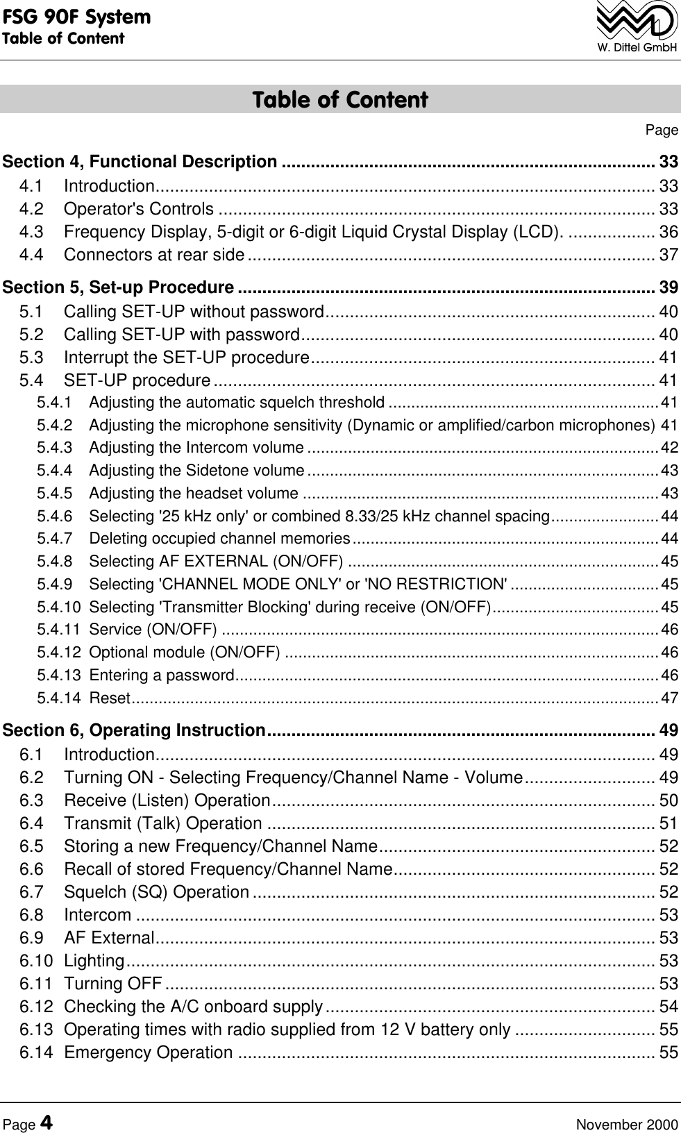 FSG 90F SystemTable of ContentPage 4November 2000W. Dittel GmbHTable of ContentPageSection 4, Functional Description ............................................................................. 334.1 Introduction....................................................................................................... 334.2 Operator's Controls .......................................................................................... 334.3 Frequency Display, 5-digit or 6-digit Liquid Crystal Display (LCD). .................. 364.4 Connectors at rear side.................................................................................... 37Section 5, Set-up Procedure ...................................................................................... 395.1 Calling SET-UP without password.................................................................... 405.2 Calling SET-UP with password......................................................................... 405.3 Interrupt the SET-UP procedure....................................................................... 415.4 SET-UP procedure........................................................................................... 415.4.1 Adjusting the automatic squelch threshold ............................................................415.4.2 Adjusting the microphone sensitivity (Dynamic or amplified/carbon microphones) 415.4.3 Adjusting the Intercom volume ..............................................................................425.4.4 Adjusting the Sidetone volume ..............................................................................435.4.5 Adjusting the headset volume ...............................................................................435.4.6 Selecting '25 kHz only' or combined 8.33/25 kHz channel spacing........................445.4.7 Deleting occupied channel memories....................................................................445.4.8 Selecting AF EXTERNAL (ON/OFF) .....................................................................455.4.9 Selecting 'CHANNEL MODE ONLY' or 'NO RESTRICTION' .................................455.4.10 Selecting 'Transmitter Blocking' during receive (ON/OFF).....................................455.4.11 Service (ON/OFF) .................................................................................................465.4.12 Optional module (ON/OFF) ...................................................................................465.4.13 Entering a password..............................................................................................465.4.14 Reset.....................................................................................................................47Section 6, Operating Instruction................................................................................ 496.1 Introduction....................................................................................................... 496.2 Turning ON - Selecting Frequency/Channel Name - Volume........................... 496.3 Receive (Listen) Operation............................................................................... 506.4 Transmit (Talk) Operation ................................................................................ 516.5 Storing a new Frequency/Channel Name......................................................... 526.6 Recall of stored Frequency/Channel Name...................................................... 526.7 Squelch (SQ) Operation................................................................................... 526.8 Intercom ........................................................................................................... 536.9 AF External....................................................................................................... 536.10 Lighting............................................................................................................. 536.11 Turning OFF..................................................................................................... 536.12 Checking the A/C onboard supply.................................................................... 546.13 Operating times with radio supplied from 12 V battery only ............................. 556.14 Emergency Operation ...................................................................................... 55