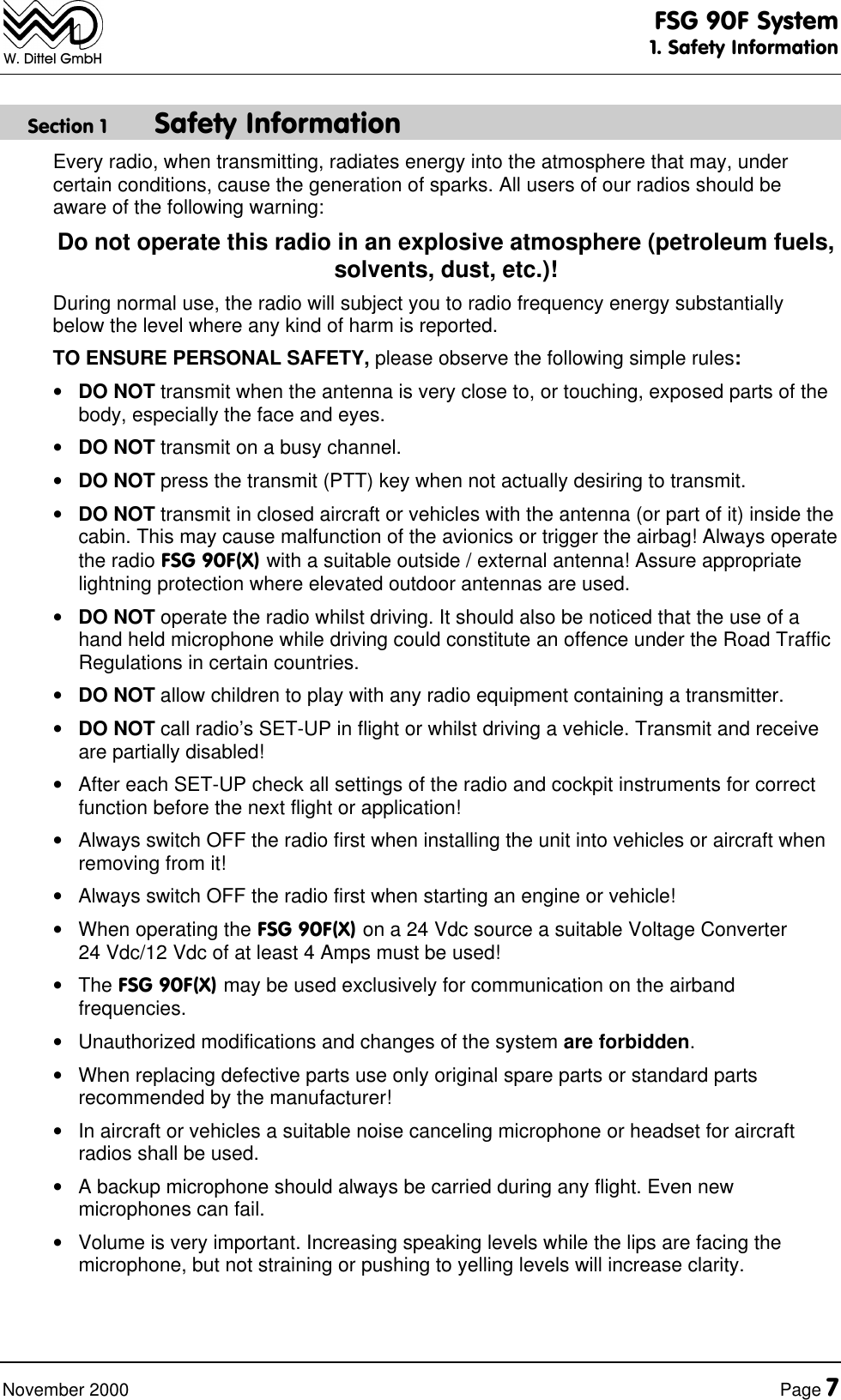 FSG 90F System1. Safety InformationNovember 2000 Page 7W. Dittel GmbHSection 1 Safety InformationEvery radio, when transmitting, radiates energy into the atmosphere that may, undercertain conditions, cause the generation of sparks. All users of our radios should beaware of the following warning:Do not operate this radio in an explosive atmosphere (petroleum fuels,solvents, dust, etc.)!During normal use, the radio will subject you to radio frequency energy substantiallybelow the level where any kind of harm is reported.TO ENSURE PERSONAL SAFETY, please observe the following simple rules:• DO NOT transmit when the antenna is very close to, or touching, exposed parts of thebody, especially the face and eyes.• DO NOT transmit on a busy channel.• DO NOT press the transmit (PTT) key when not actually desiring to transmit.• DO NOT transmit in closed aircraft or vehicles with the antenna (or part of it) inside thecabin. This may cause malfunction of the avionics or trigger the airbag! Always operatethe radio FSG 90F(X) with a suitable outside / external antenna! Assure appropriatelightning protection where elevated outdoor antennas are used.• DO NOT operate the radio whilst driving. It should also be noticed that the use of ahand held microphone while driving could constitute an offence under the Road TrafficRegulations in certain countries.• DO NOT allow children to play with any radio equipment containing a transmitter.• DO NOT call radio’s SET-UP in flight or whilst driving a vehicle. Transmit and receiveare partially disabled!• After each SET-UP check all settings of the radio and cockpit instruments for correctfunction before the next flight or application!• Always switch OFF the radio first when installing the unit into vehicles or aircraft whenremoving from it!• Always switch OFF the radio first when starting an engine or vehicle!• When operating the FSG 90F(X) on a 24 Vdc source a suitable Voltage Converter24 Vdc/12 Vdc of at least 4 Amps must be used!• The FSG 90F(X) may be used exclusively for communication on the airbandfrequencies.• Unauthorized modifications and changes of the system are forbidden.• When replacing defective parts use only original spare parts or standard partsrecommended by the manufacturer!• In aircraft or vehicles a suitable noise canceling microphone or headset for aircraftradios shall be used.• A backup microphone should always be carried during any flight. Even newmicrophones can fail.• Volume is very important. Increasing speaking levels while the lips are facing themicrophone, but not straining or pushing to yelling levels will increase clarity.