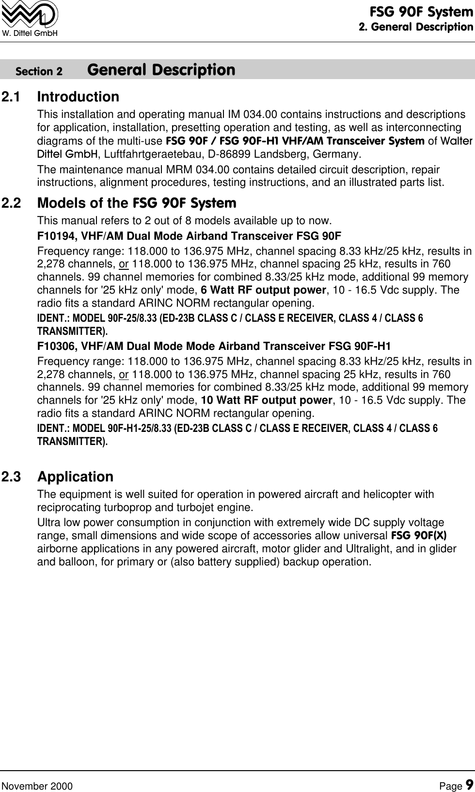 FSG 90F System2. General DescriptionNovember 2000 Page 9W. Dittel GmbHSection 2 General Description2.1 IntroductionThis installation and operating manual IM 034.00 contains instructions and descriptionsfor application, installation, presetting operation and testing, as well as interconnectingdiagrams of the multi-use FSG 90F / FSG 90F-H1 VHF/AM Transceiver System of WalterDittel GmbH, Luftfahrtgeraetebau, D-86899 Landsberg, Germany.The maintenance manual MRM 034.00 contains detailed circuit description, repairinstructions, alignment procedures, testing instructions, and an illustrated parts list.2.2 Models of the FSG 90F SystemThis manual refers to 2 out of 8 models available up to now.F10194, VHF/AM Dual Mode Airband Transceiver FSG 90FFrequency range: 118.000 to 136.975 MHz, channel spacing 8.33 kHz/25 kHz, results in2,278 channels, or 118.000 to 136.975 MHz, channel spacing 25 kHz, results in 760channels. 99 channel memories for combined 8.33/25 kHz mode, additional 99 memorychannels for '25 kHz only' mode, 6 Watt RF output power, 10 - 16.5 Vdc supply. Theradio fits a standard ARINC NORM rectangular opening.IDENT.: MODEL 90F-25/8.33 (ED-23B CLASS C / CLASS E RECEIVER, CLASS 4 / CLASS 6TRANSMITTER).F10306, VHF/AM Dual Mode Mode Airband Transceiver FSG 90F-H1Frequency range: 118.000 to 136.975 MHz, channel spacing 8.33 kHz/25 kHz, results in2,278 channels, or 118.000 to 136.975 MHz, channel spacing 25 kHz, results in 760channels. 99 channel memories for combined 8.33/25 kHz mode, additional 99 memorychannels for '25 kHz only' mode, 10 Watt RF output power, 10 - 16.5 Vdc supply. Theradio fits a standard ARINC NORM rectangular opening.IDENT.: MODEL 90F-H1-25/8.33 (ED-23B CLASS C / CLASS E RECEIVER, CLASS 4 / CLASS 6TRANSMITTER).2.3 ApplicationThe equipment is well suited for operation in powered aircraft and helicopter withreciprocating turboprop and turbojet engine.Ultra low power consumption in conjunction with extremely wide DC supply voltagerange, small dimensions and wide scope of accessories allow universal FSG 90F(X)airborne applications in any powered aircraft, motor glider and Ultralight, and in gliderand balloon, for primary or (also battery supplied) backup operation.