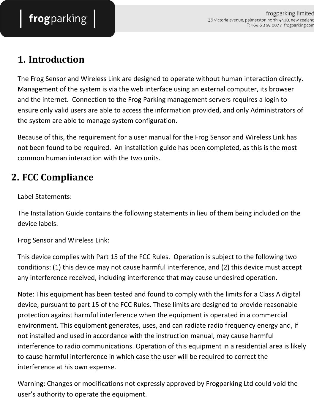    1. Introduction The Frog Sensor and Wireless Link are designed to operate without human interaction directly.  Management of the system is via the web interface using an external computer, its browser and the internet.  Connection to the Frog Parking management servers requires a login to ensure only valid users are able to access the information provided, and only Administrators of the system are able to manage system configuration. Because of this, the requirement for a user manual for the Frog Sensor and Wireless Link has not been found to be required.  An installation guide has been completed, as this is the most common human interaction with the two units. 2. FCC Compliance Label Statements: The Installation Guide contains the following statements in lieu of them being included on the device labels. Frog Sensor and Wireless Link: This device complies with Part 15 of the FCC Rules.  Operation is subject to the following two conditions: (1) this device may not cause harmful interference, and (2) this device must accept any interference received, including interference that may cause undesired operation.  Note: This equipment has been tested and found to comply with the limits for a Class A digital device, pursuant to part 15 of the FCC Rules. These limits are designed to provide reasonable protection against harmful interference when the equipment is operated in a commercial environment. This equipment generates, uses, and can radiate radio frequency energy and, if not installed and used in accordance with the instruction manual, may cause harmful interference to radio communications. Operation of this equipment in a residential area is likely to cause harmful interference in which case the user will be required to correct the interference at his own expense. Warning: Changes or modifications not expressly approved by Frogparking Ltd could void the user’s authority to operate the equipment.     