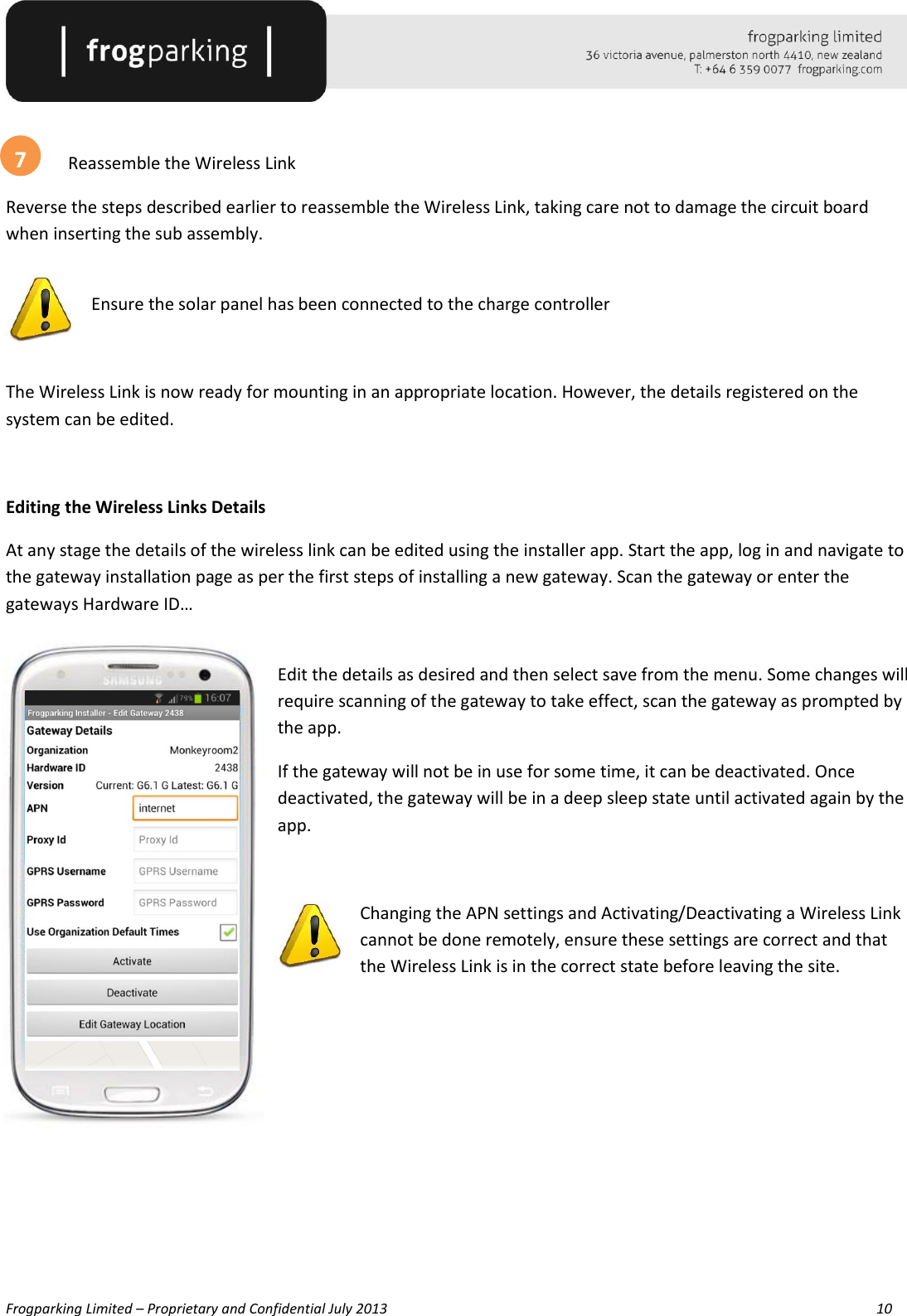   Frogparking Limited – Proprietary and Confidential July 2013        10     Reassemble the Wireless Link Reverse the steps described earlier to reassemble the Wireless Link, taking care not to damage the circuit board when inserting the sub assembly.   Ensure the solar panel has been connected to the charge controller  The Wireless Link is now ready for mounting in an appropriate location. However, the details registered on the system can be edited.  Editing the Wireless Links Details At any stage the details of the wireless link can be edited using the installer app. Start the app, log in and navigate to the gateway installation page as per the first steps of installing a new gateway. Scan the gateway or enter the gateways Hardware ID…  Edit the details as desired and then select save from the menu. Some changes will require scanning of the gateway to take effect, scan the gateway as prompted by the app. If the gateway will not be in use for some time, it can be deactivated. Once deactivated, the gateway will be in a deep sleep state until activated again by the app.  Changing the APN settings and Activating/Deactivating a Wireless Link cannot be done remotely, ensure these settings are correct and that the Wireless Link is in the correct state before leaving the site.        7 