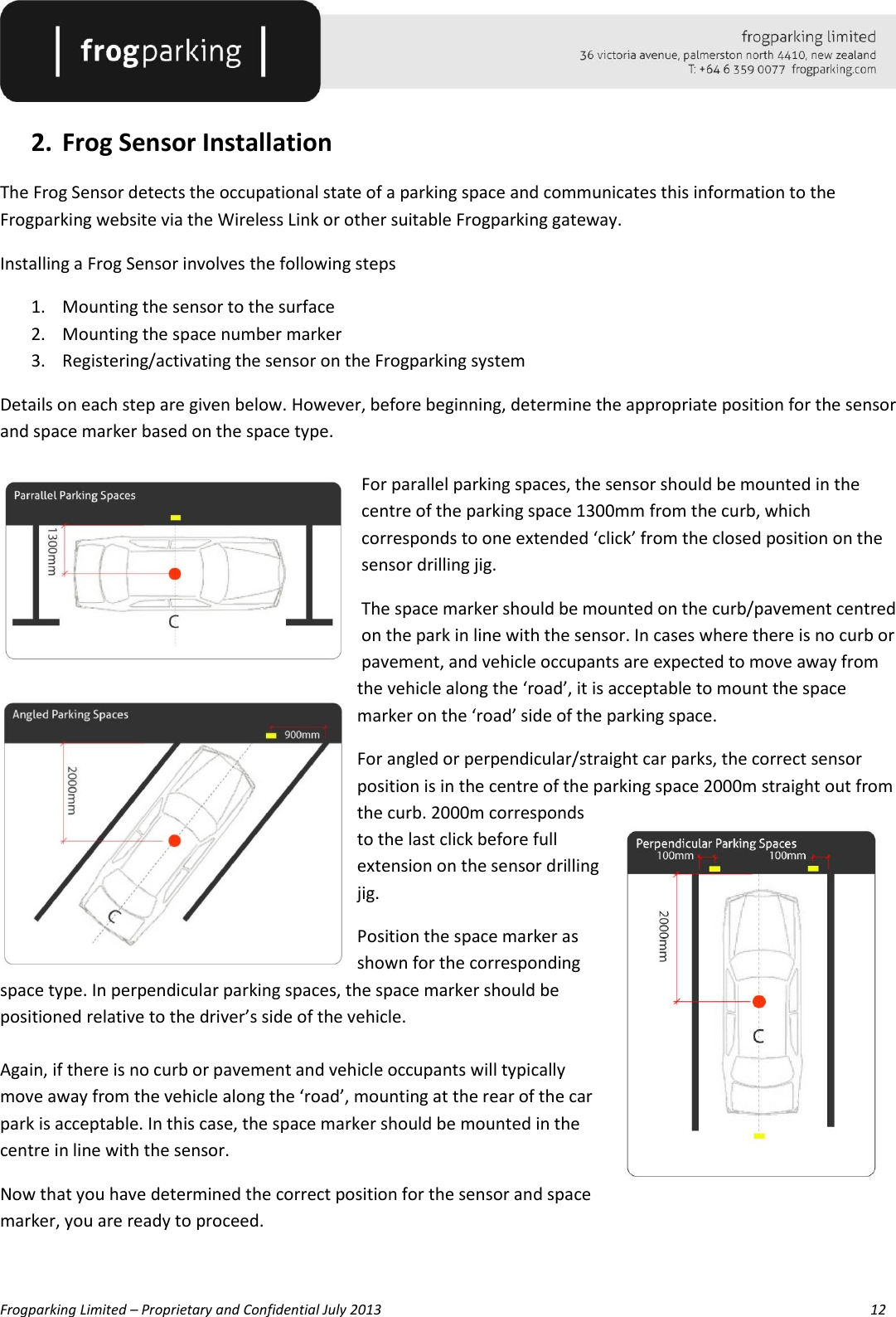   Frogparking Limited – Proprietary and Confidential July 2013        12  2. Frog Sensor Installation The Frog Sensor detects the occupational state of a parking space and communicates this information to the Frogparking website via the Wireless Link or other suitable Frogparking gateway. Installing a Frog Sensor involves the following steps 1. Mounting the sensor to the surface 2. Mounting the space number marker 3. Registering/activating the sensor on the Frogparking system Details on each step are given below. However, before beginning, determine the appropriate position for the sensor and space marker based on the space type.  For parallel parking spaces, the sensor should be mounted in the centre of the parking space 1300mm from the curb, which corresponds to one extended ‘click’ from the closed position on the sensor drilling jig.  The space marker should be mounted on the curb/pavement centred on the park in line with the sensor. In cases where there is no curb or pavement, and vehicle occupants are expected to move away from the vehicle along the ‘road’, it is acceptable to mount the space marker on the ‘road’ side of the parking space. For angled or perpendicular/straight car parks, the correct sensor position is in the centre of the parking space 2000m straight out from the curb. 2000m corresponds to the last click before full extension on the sensor drilling jig. Position the space marker as shown for the corresponding space type. In perpendicular parking spaces, the space marker should be positioned relative to the driver’s side of the vehicle.  Again, if there is no curb or pavement and vehicle occupants will typically move away from the vehicle along the ‘road’, mounting at the rear of the car park is acceptable. In this case, the space marker should be mounted in the centre in line with the sensor. Now that you have determined the correct position for the sensor and space marker, you are ready to proceed.  