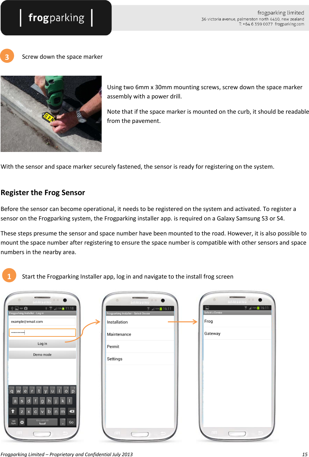   Frogparking Limited – Proprietary and Confidential July 2013        15     Screw down the space marker   Using two 6mm x 30mm mounting screws, screw down the space marker assembly with a power drill.  Note that if the space marker is mounted on the curb, it should be readable from the pavement.   With the sensor and space marker securely fastened, the sensor is ready for registering on the system.  Register the Frog Sensor Before the sensor can become operational, it needs to be registered on the system and activated. To register a sensor on the Frogparking system, the Frogparking installer app. is required on a Galaxy Samsung S3 or S4. These steps presume the sensor and space number have been mounted to the road. However, it is also possible to mount the space number after registering to ensure the space number is compatible with other sensors and space numbers in the nearby area.  Start the Frogparking Installer app, log in and navigate to the install frog screen             1 3 