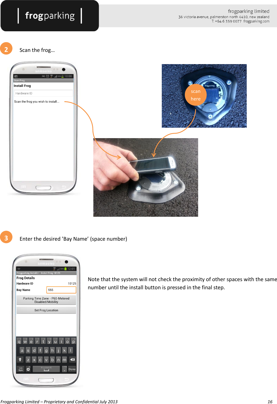   Frogparking Limited – Proprietary and Confidential July 2013        16     Scan the frog…                Enter the desired ’Bay Name’ (space number)   Note that the system will not check the proximity of other spaces with the same number until the install button is pressed in the final step.                         2 scan here 3 