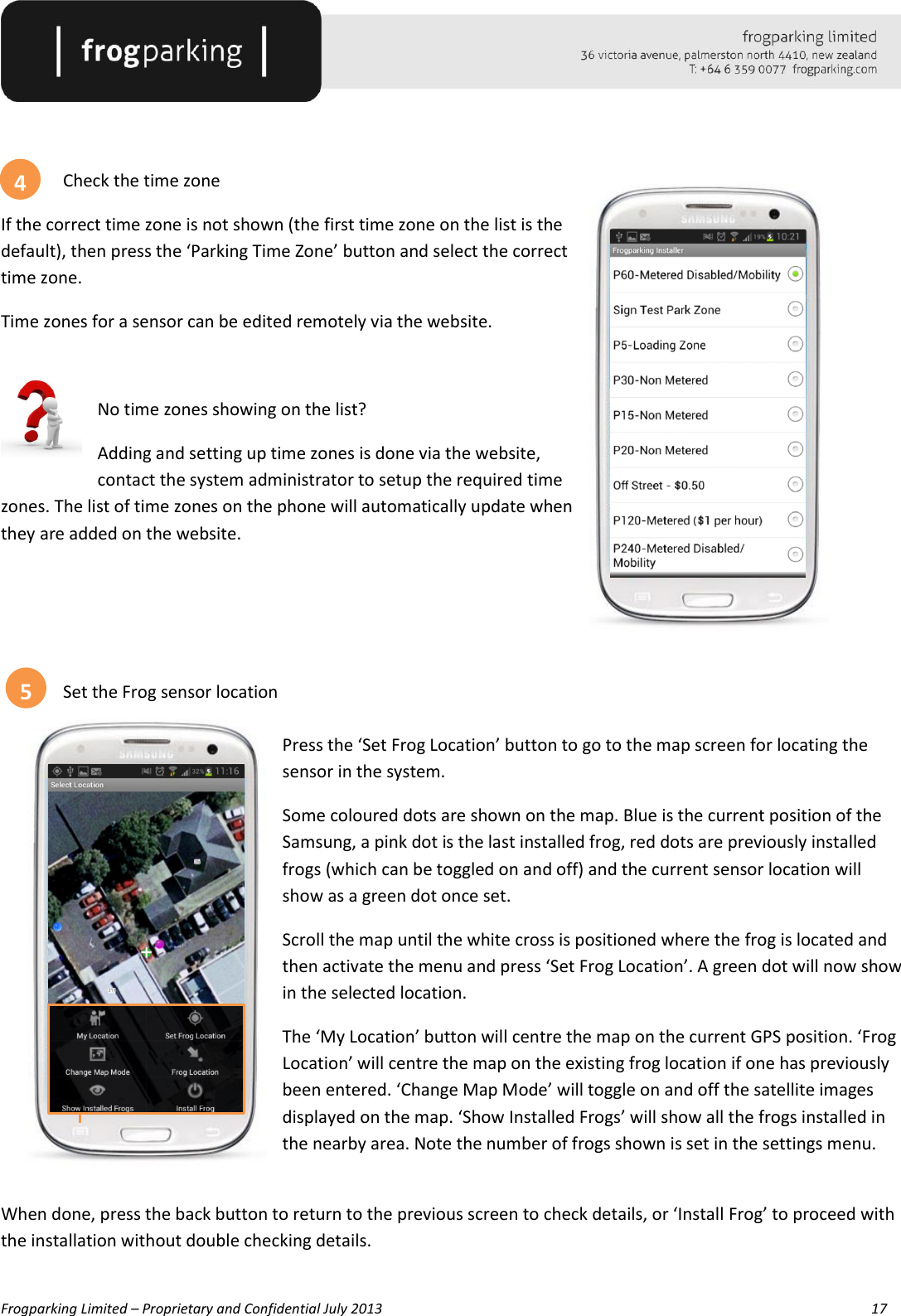   Frogparking Limited – Proprietary and Confidential July 2013        17     Check the time zone If the correct time zone is not shown (the first time zone on the list is the default), then press the ‘Parking Time Zone’ button and select the correct time zone. Time zones for a sensor can be edited remotely via the website.  No time zones showing on the list? Adding and setting up time zones is done via the website, contact the system administrator to setup the required time zones. The list of time zones on the phone will automatically update when they are added on the website.     Set the Frog sensor location  Press the ‘Set Frog Location’ button to go to the map screen for locating the sensor in the system. Some coloured dots are shown on the map. Blue is the current position of the Samsung, a pink dot is the last installed frog, red dots are previously installed frogs (which can be toggled on and off) and the current sensor location will show as a green dot once set. Scroll the map until the white cross is positioned where the frog is located and then activate the menu and press ‘Set Frog Location’. A green dot will now show in the selected location. The ‘My Location’ button will centre the map on the current GPS position. ‘Frog Location’ will centre the map on the existing frog location if one has previously been entered. ‘Change Map Mode’ will toggle on and off the satellite images displayed on the map. ‘Show Installed Frogs’ will show all the frogs installed in the nearby area. Note the number of frogs shown is set in the settings menu.  When done, press the back button to return to the previous screen to check details, or ‘Install Frog’ to proceed with the installation without double checking details.  4 5 