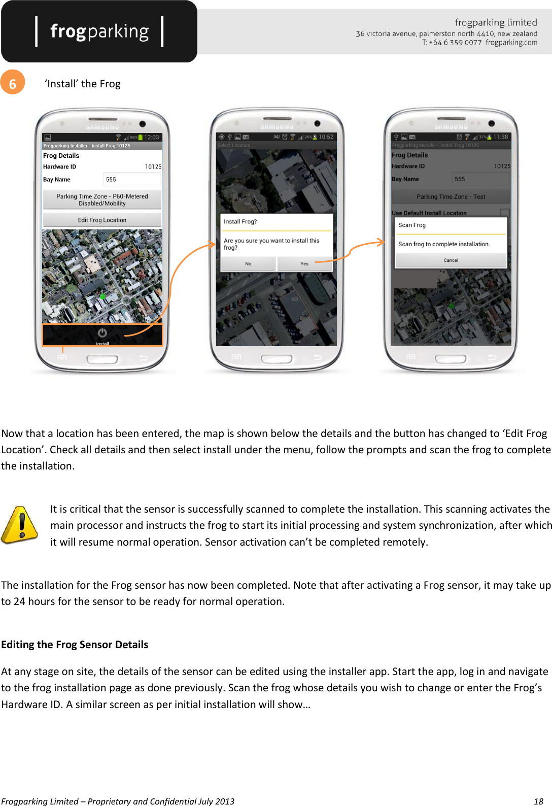   Frogparking Limited – Proprietary and Confidential July 2013        18    ‘Install’ the Frog             Now that a location has been entered, the map is shown below the details and the button has changed to ‘Edit Frog Location’. Check all details and then select install under the menu, follow the prompts and scan the frog to complete the installation.  It is critical that the sensor is successfully scanned to complete the installation. This scanning activates the main processor and instructs the frog to start its initial processing and system synchronization, after which it will resume normal operation. Sensor activation can’t be completed remotely.  The installation for the Frog sensor has now been completed. Note that after activating a Frog sensor, it may take up to 24 hours for the sensor to be ready for normal operation.  Editing the Frog Sensor Details At any stage on site, the details of the sensor can be edited using the installer app. Start the app, log in and navigate to the frog installation page as done previously. Scan the frog whose details you wish to change or enter the Frog’s Hardware ID. A similar screen as per initial installation will show…    6 