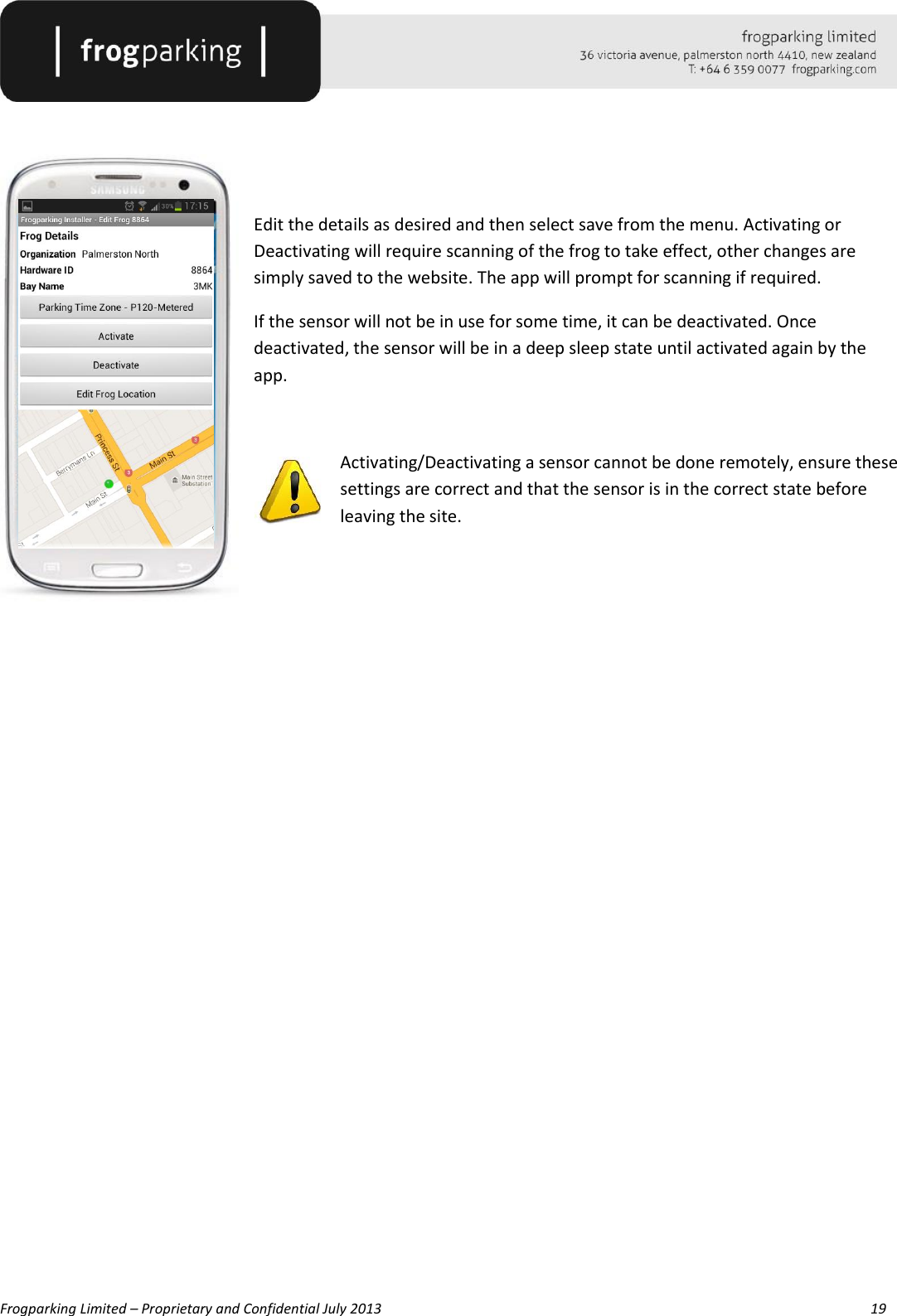   Frogparking Limited – Proprietary and Confidential July 2013        19    Edit the details as desired and then select save from the menu. Activating or Deactivating will require scanning of the frog to take effect, other changes are simply saved to the website. The app will prompt for scanning if required. If the sensor will not be in use for some time, it can be deactivated. Once deactivated, the sensor will be in a deep sleep state until activated again by the app.  Activating/Deactivating a sensor cannot be done remotely, ensure these settings are correct and that the sensor is in the correct state before leaving the site.                  