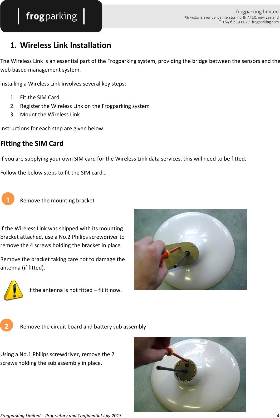   Frogparking Limited – Proprietary and Confidential July 2013        4  1. Wireless Link Installation The Wireless Link is an essential part of the Frogparking system, providing the bridge between the sensors and the web based management system. Installing a Wireless Link involves several key steps: 1. Fit the SIM Card 2. Register the Wireless Link on the Frogparking system 3. Mount the Wireless Link Instructions for each step are given below. Fitting the SIM Card If you are supplying your own SIM card for the Wireless Link data services, this will need to be fitted.  Follow the below steps to fit the SIM card…    Remove the mounting bracket  If the Wireless Link was shipped with its mounting bracket attached, use a No.2 Philips screwdriver to remove the 4 screws holding the bracket in place. Remove the bracket taking care not to damage the antenna (if fitted).   If the antenna is not fitted – fit it now.     Remove the circuit board and battery sub assembly  Using a No.1 Philips screwdriver, remove the 2 screws holding the sub assembly in place.   1 2 