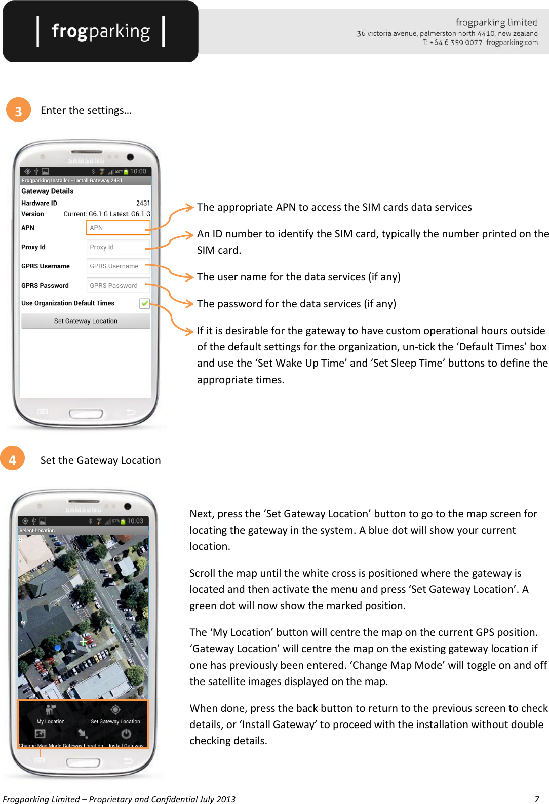   Frogparking Limited – Proprietary and Confidential July 2013        7     Enter the settings…      The appropriate APN to access the SIM cards data services An ID number to identify the SIM card, typically the number printed on the SIM card. The user name for the data services (if any) The password for the data services (if any) If it is desirable for the gateway to have custom operational hours outside of the default settings for the organization, un-tick the ‘Default Times’ box and use the ‘Set Wake Up Time’ and ‘Set Sleep Time’ buttons to define the appropriate times.    Set the Gateway Location  Next, press the ‘Set Gateway Location’ button to go to the map screen for locating the gateway in the system. A blue dot will show your current location. Scroll the map until the white cross is positioned where the gateway is located and then activate the menu and press ‘Set Gateway Location’. A green dot will now show the marked position. The ‘My Location’ button will centre the map on the current GPS position. ‘Gateway Location’ will centre the map on the existing gateway location if one has previously been entered. ‘Change Map Mode’ will toggle on and off the satellite images displayed on the map. When done, press the back button to return to the previous screen to check details, or ‘Install Gateway’ to proceed with the installation without double checking details.   3 4 