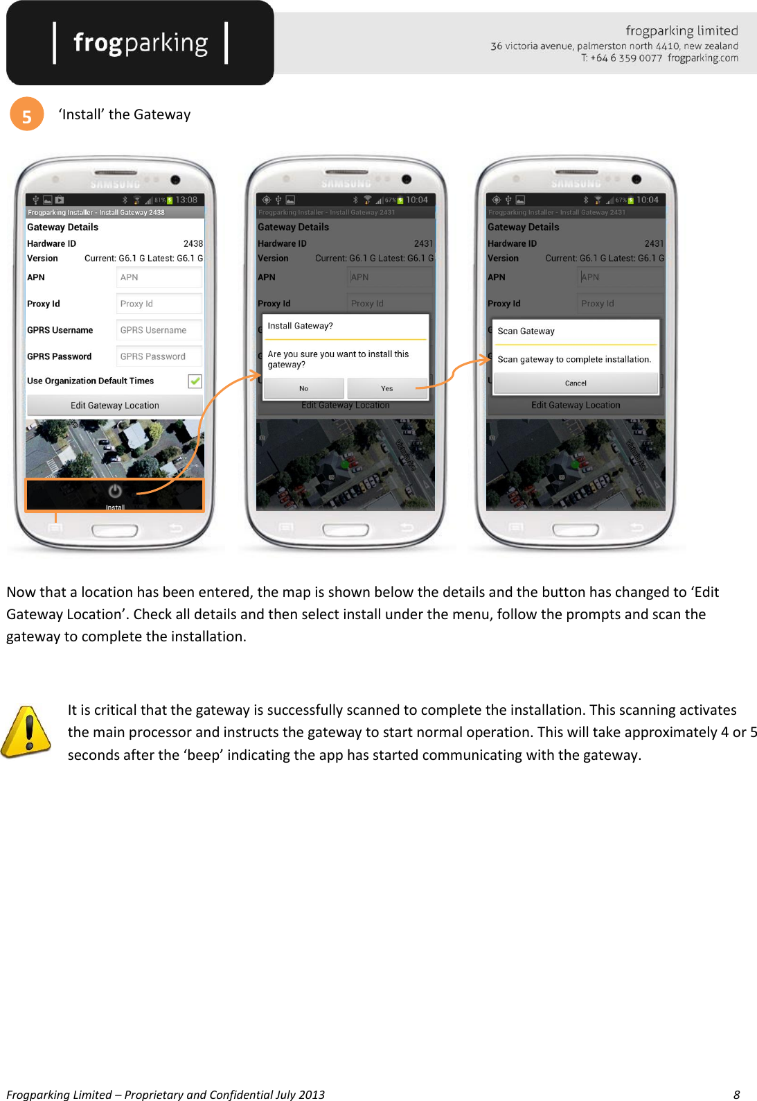   Frogparking Limited – Proprietary and Confidential July 2013        8   ‘Install’ the Gateway               Now that a location has been entered, the map is shown below the details and the button has changed to ‘Edit Gateway Location’. Check all details and then select install under the menu, follow the prompts and scan the gateway to complete the installation.  It is critical that the gateway is successfully scanned to complete the installation. This scanning activates the main processor and instructs the gateway to start normal operation. This will take approximately 4 or 5 seconds after the ‘beep’ indicating the app has started communicating with the gateway.         5 