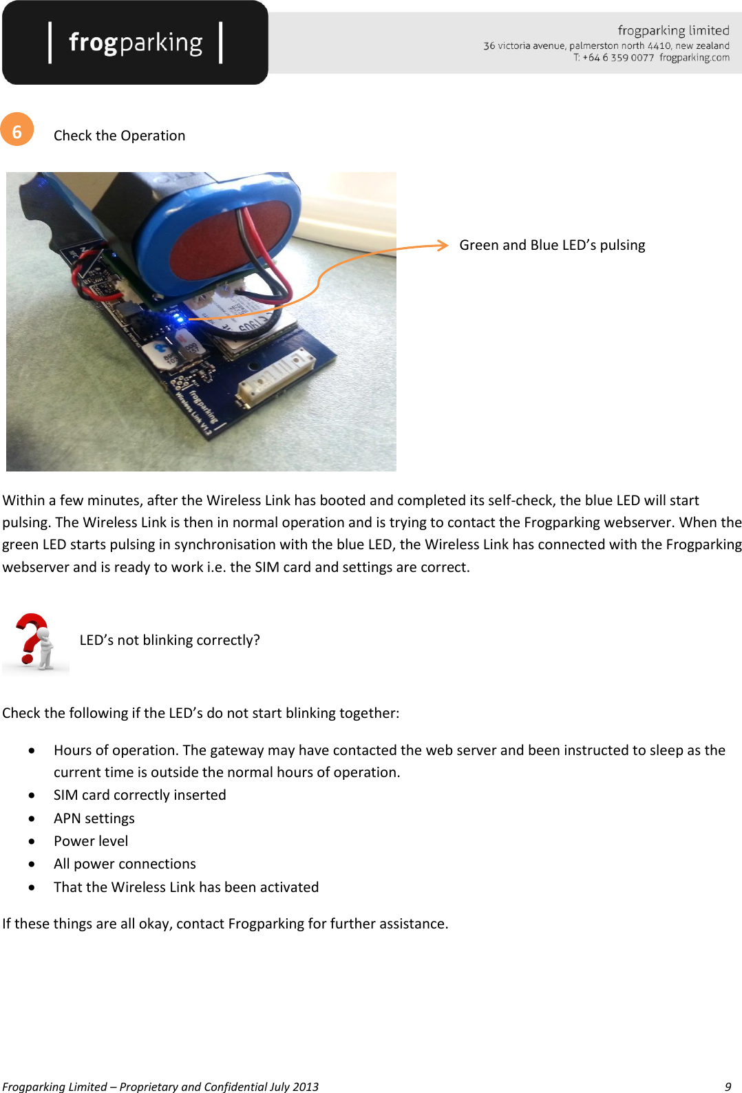   Frogparking Limited – Proprietary and Confidential July 2013        9     Check the Operation   Green and Blue LED’s pulsing       Within a few minutes, after the Wireless Link has booted and completed its self-check, the blue LED will start pulsing. The Wireless Link is then in normal operation and is trying to contact the Frogparking webserver. When the green LED starts pulsing in synchronisation with the blue LED, the Wireless Link has connected with the Frogparking webserver and is ready to work i.e. the SIM card and settings are correct.    LED’s not blinking correctly?  Check the following if the LED’s do not start blinking together:  Hours of operation. The gateway may have contacted the web server and been instructed to sleep as the current time is outside the normal hours of operation.   SIM card correctly inserted  APN settings  Power level  All power connections  That the Wireless Link has been activated  If these things are all okay, contact Frogparking for further assistance.    6 