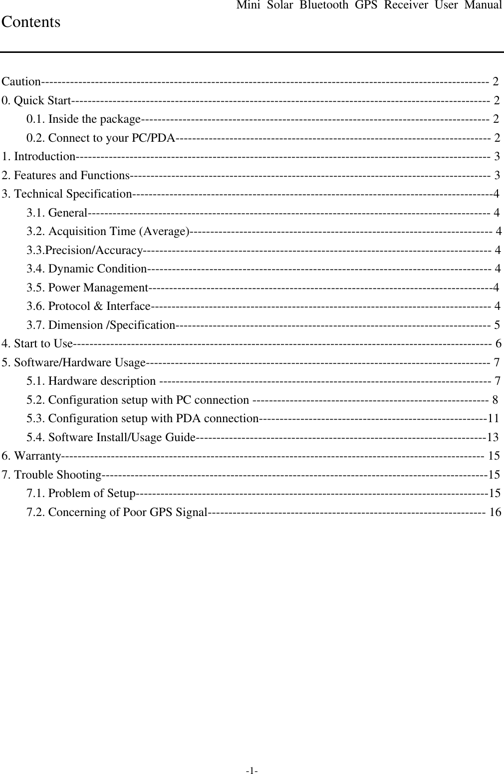 Mini Solar Bluetooth GPS Receiver User Manual -1- Contents   Caution------------------------------------------------------------------------------------------------------------ 2 0. Quick Start----------------------------------------------------------------------------------------------------- 2 0.1. Inside the package------------------------------------------------------------------------------------ 2 0.2. Connect to your PC/PDA---------------------------------------------------------------------------- 2 1. Introduction---------------------------------------------------------------------------------------------------- 3 2. Features and Functions--------------------------------------------------------------------------------------- 3 3. Technical Specification---------------------------------------------------------------------------------------4 3.1. General------------------------------------------------------------------------------------------------- 4 3.2. Acquisition Time (Average)------------------------------------------------------------------------- 4 3.3.Precision/Accuracy------------------------------------------------------------------------------------ 4 3.4. Dynamic Condition----------------------------------------------------------------------------------- 4 3.5. Power Management-----------------------------------------------------------------------------------4 3.6. Protocol &amp; Interface---------------------------------------------------------------------------------- 4 3.7. Dimension /Specification---------------------------------------------------------------------------- 5 4. Start to Use----------------------------------------------------------------------------------------------------- 6 5. Software/Hardware Usage----------------------------------------------------------------------------------- 7 5.1. Hardware description -------------------------------------------------------------------------------- 7 5.2. Configuration setup with PC connection --------------------------------------------------------- 8 5.3. Configuration setup with PDA connection-------------------------------------------------------11 5.4. Software Install/Usage Guide----------------------------------------------------------------------13 6. Warranty------------------------------------------------------------------------------------------------------ 15 7. Trouble Shooting---------------------------------------------------------------------------------------------15 7.1. Problem of Setup-------------------------------------------------------------------------------------15 7.2. Concerning of Poor GPS Signal------------------------------------------------------------------- 16  