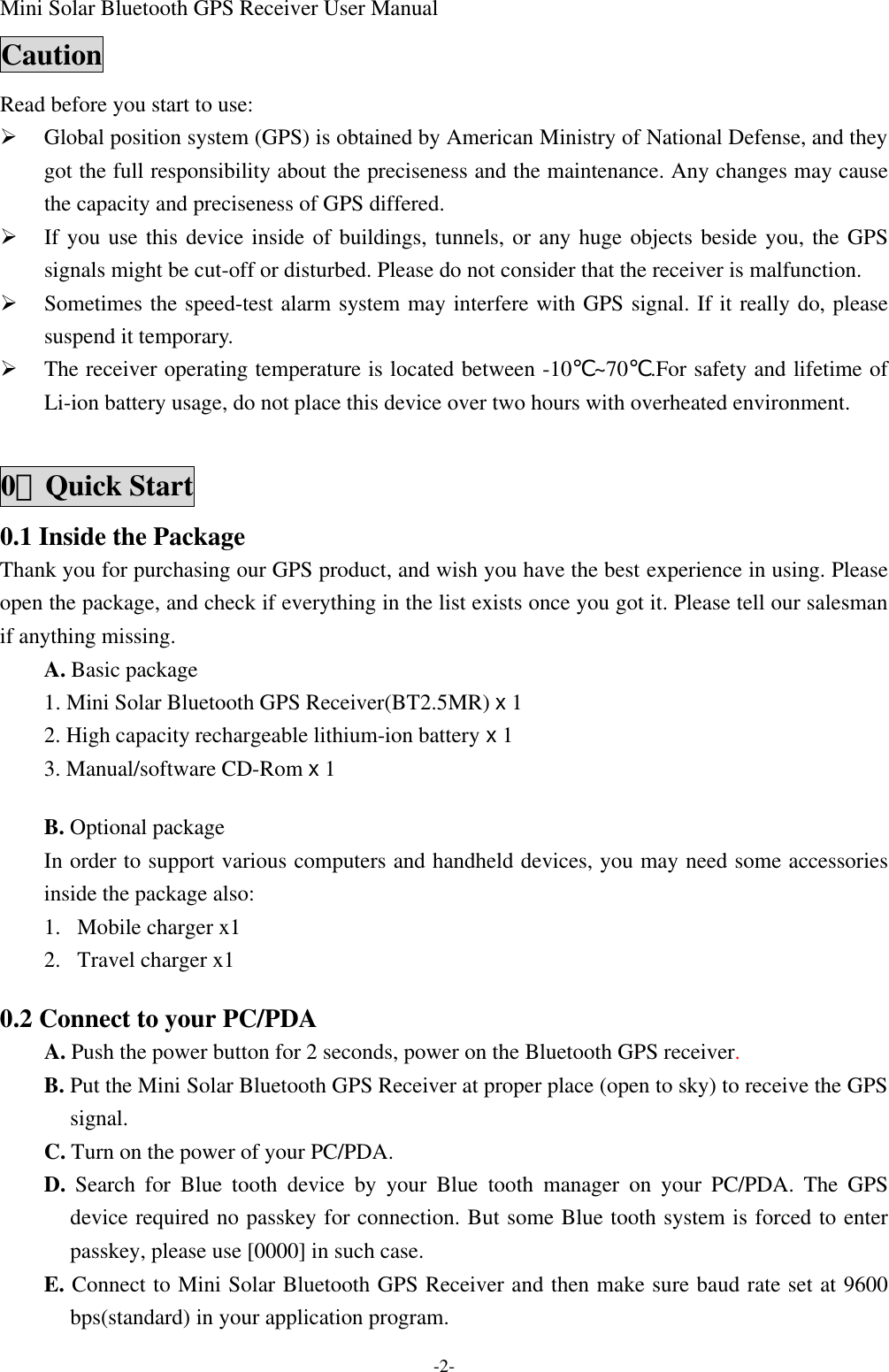 Mini Solar Bluetooth GPS Receiver User Manual -2- Caution Read before you start to use: Ø Global position system (GPS) is obtained by American Ministry of National Defense, and they got the full responsibility about the preciseness and the maintenance. Any changes may cause the capacity and preciseness of GPS differed. Ø If you use this device inside of buildings, tunnels, or any huge objects beside you, the GPS signals might be cut-off or disturbed. Please do not consider that the receiver is malfunction. Ø Sometimes the speed-test alarm system may interfere with GPS signal. If it really do, please suspend it temporary.   Ø The receiver operating temperature is located between -10℃~70℃.For safety and lifetime of Li-ion battery usage, do not place this device over two hours with overheated environment.  0、Quick Start 0.1 Inside the Package Thank you for purchasing our GPS product, and wish you have the best experience in using. Please open the package, and check if everything in the list exists once you got it. Please tell our salesman if anything missing. A. Basic package 1. Mini Solar Bluetooth GPS Receiver(BT2.5MR) x 1 2. High capacity rechargeable lithium-ion battery x 1 3. Manual/software CD-Rom x 1  B. Optional package In order to support various computers and handheld devices, you may need some accessories inside the package also:   1.  Mobile charger x1 2.  Travel charger x1  0.2 Connect to your PC/PDA A. Push the power button for 2 seconds, power on the Bluetooth GPS receiver. B. Put the Mini Solar Bluetooth GPS Receiver at proper place (open to sky) to receive the GPS signal. C. Turn on the power of your PC/PDA. D. Search for Blue tooth device by your Blue tooth manager on your PC/PDA. The GPS device required no passkey for connection. But some Blue tooth system is forced to enter passkey, please use [0000] in such case. E. Connect to Mini Solar Bluetooth GPS Receiver and then make sure baud rate set at 9600 bps(standard) in your application program. 