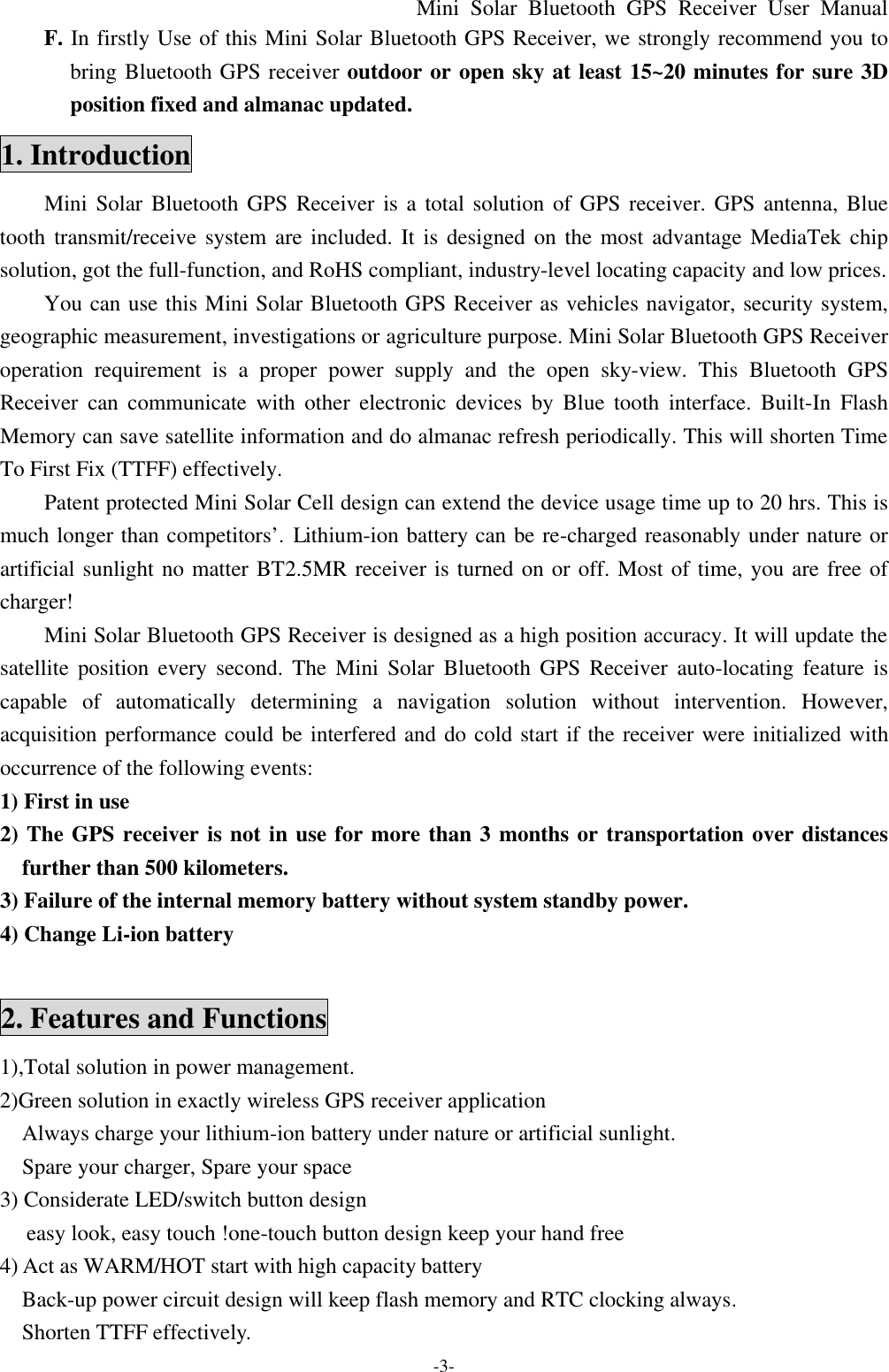 Mini Solar Bluetooth GPS Receiver User Manual -3- F. In firstly Use of this Mini Solar Bluetooth GPS Receiver, we strongly recommend you to bring Bluetooth GPS receiver outdoor or open sky at least 15~20 minutes for sure 3D position fixed and almanac updated. 1. Introduction Mini Solar Bluetooth GPS Receiver is a total solution of GPS receiver. GPS antenna, Blue tooth transmit/receive system are included. It is designed on the most advantage MediaTek chip solution, got the full-function, and RoHS compliant, industry-level locating capacity and low prices. You can use this Mini Solar Bluetooth GPS Receiver as vehicles navigator, security system, geographic measurement, investigations or agriculture purpose. Mini Solar Bluetooth GPS Receiver operation requirement is a proper power supply and the open sky-view. This Bluetooth GPS Receiver can communicate with other electronic devices by Blue tooth interface. Built-In Flash Memory can save satellite information and do almanac refresh periodically. This will shorten Time To First Fix (TTFF) effectively. Patent protected Mini Solar Cell design can extend the device usage time up to 20 hrs. This is much longer than competitors’. Lithium-ion battery can be re-charged reasonably under nature or artificial sunlight no matter BT2.5MR receiver is turned on or off. Most of time, you are free of  charger! Mini Solar Bluetooth GPS Receiver is designed as a high position accuracy. It will update the satellite position every second. The Mini Solar  Bluetooth GPS Receiver auto-locating feature is capable of automatically determining a navigation solution without intervention. However, acquisition performance could be interfered and do cold start if the receiver were initialized with occurrence of the following events: 1) First in use   2) The GPS receiver is not in use for more than 3 months or transportation over distances further than 500 kilometers. 3) Failure of the internal memory battery without system standby power. 4) Change Li-ion battery  2. Features and Functions 1),Total solution in power management.       2)Green solution in exactly wireless GPS receiver application   Always charge your lithium-ion battery under nature or artificial sunlight.   Spare your charger, Spare your space 3) Considerate LED/switch button design  easy look, easy touch !one-touch button design keep your hand free 4) Act as WARM/HOT start with high capacity battery     Back-up power circuit design will keep flash memory and RTC clocking always. Shorten TTFF effectively. 