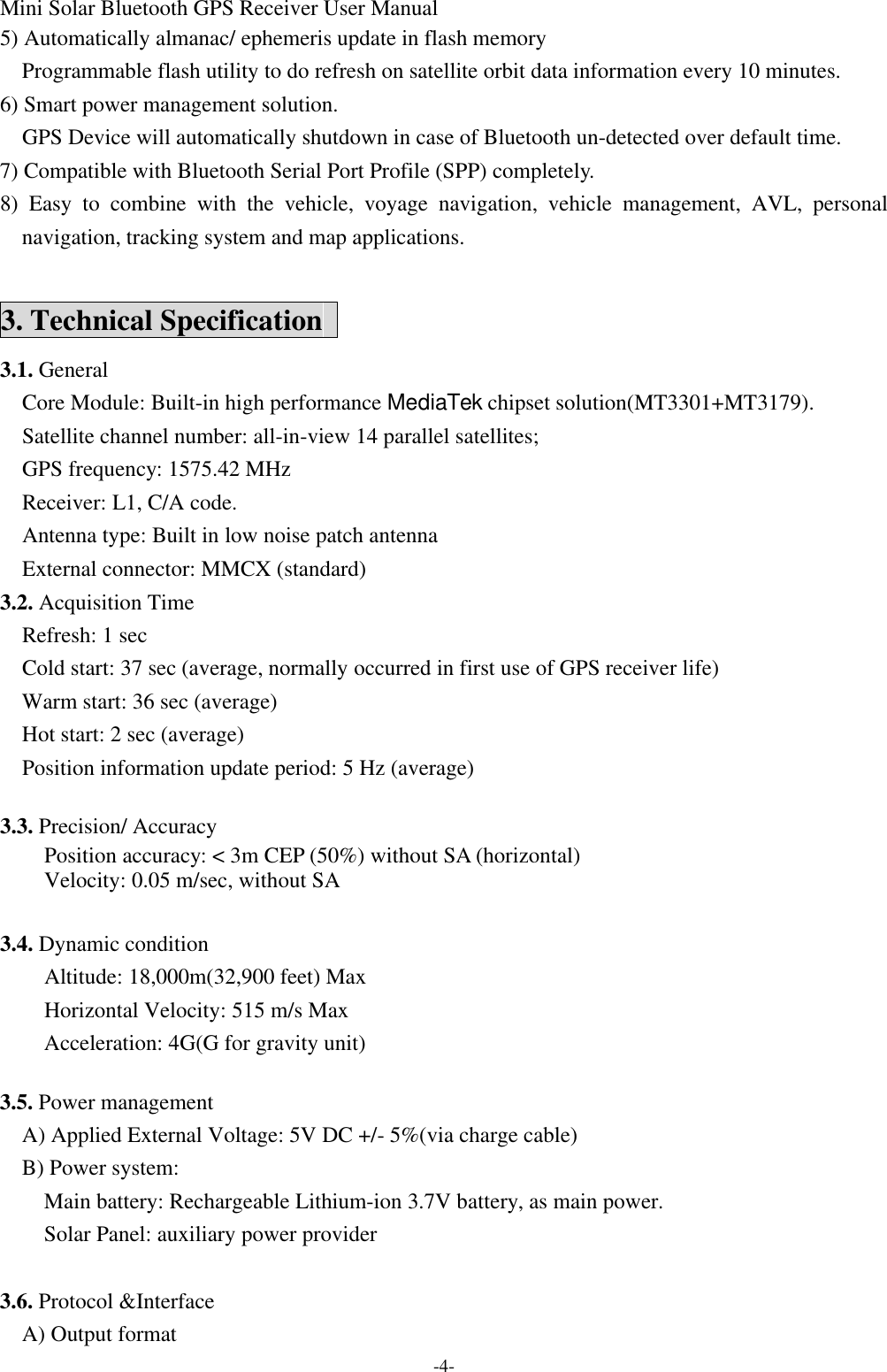 Mini Solar Bluetooth GPS Receiver User Manual -4- 5) Automatically almanac/ ephemeris update in flash memory   Programmable flash utility to do refresh on satellite orbit data information every 10 minutes.   6) Smart power management solution.   GPS Device will automatically shutdown in case of Bluetooth un-detected over default time. 7) Compatible with Bluetooth Serial Port Profile (SPP) completely. 8) Easy to combine with the vehicle, voyage navigation, vehicle management, AVL, personal navigation, tracking system and map applications.  3. Technical Specification   3.1. General   Core Module: Built-in high performance MediaTek chipset solution(MT3301+MT3179).   Satellite channel number: all-in-view 14 parallel satellites;     GPS frequency: 1575.42 MHz   Receiver: L1, C/A code.   Antenna type: Built in low noise patch antenna External connector: MMCX (standard) 3.2. Acquisition Time   Refresh: 1 sec   Cold start: 37 sec (average, normally occurred in first use of GPS receiver life)   Warm start: 36 sec (average)   Hot start: 2 sec (average) Position information update period: 5 Hz (average)  3.3. Precision/ Accuracy   Position accuracy: &lt; 3m CEP (50%) without SA (horizontal) Velocity: 0.05 m/sec, without SA  3.4. Dynamic condition Altitude: 18,000m(32,900 feet) Max Horizontal Velocity: 515 m/s Max Acceleration: 4G(G for gravity unit)  3.5. Power management   A) Applied External Voltage: 5V DC +/- 5%(via charge cable)   B) Power system: Main battery: Rechargeable Lithium-ion 3.7V battery, as main power. Solar Panel: auxiliary power provider  3.6. Protocol &amp;Interface A) Output format 