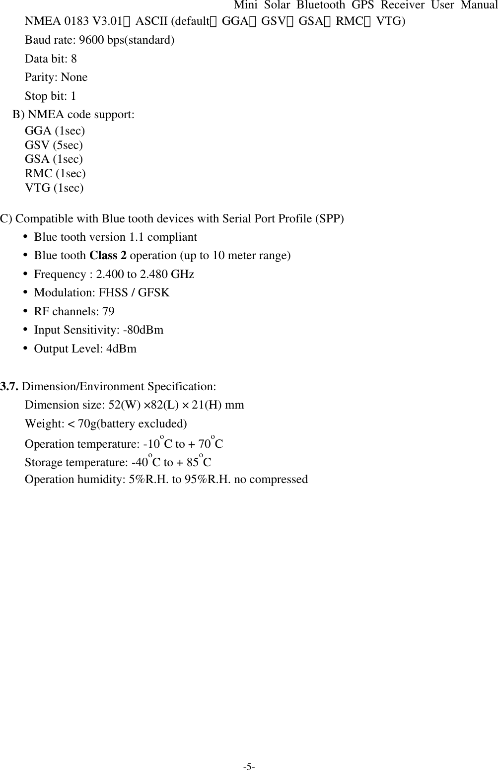 Mini Solar Bluetooth GPS Receiver User Manual -5- NMEA 0183 V3.01、ASCII (default：GGA、GSV、GSA、RMC、VTG) Baud rate: 9600 bps(standard) Data bit: 8 Parity: None Stop bit: 1   B) NMEA code support: GGA (1sec) GSV (5sec) GSA (1sec) RMC (1sec) VTG (1sec)  C) Compatible with Blue tooth devices with Serial Port Profile (SPP)        •Blue tooth version 1.1 compliant        •Blue tooth Class 2 operation (up to 10 meter range)        •Frequency : 2.400 to 2.480 GHz        •Modulation: FHSS / GFSK        •RF channels: 79        •Input Sensitivity: -80dBm        •Output Level: 4dBm      3.7. Dimension/Environment Specification: Dimension size: 52(W) ×82(L) × 21(H) mm   Weight: &lt; 70g(battery excluded) Operation temperature: -10oC to + 70oC Storage temperature: -40oC to + 85oC Operation humidity: 5%R.H. to 95%R.H. no compressed  