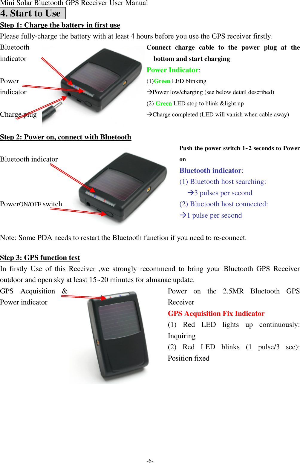 Mini Solar Bluetooth GPS Receiver User Manual -6- 4. Start to Use   Step 1: Charge the battery in first use Please fully-charge the battery with at least 4 hours before you use the GPS receiver firstly.   Connect charge cable to the power plug at the bottom and start charging Power Indicator: (1)Green LED blinking àPower low/charging (see below detail described) Bluetooth indicator  Power indicator  Charge plug   (2) Green LED stop to blink &amp;light up   àCharge completed (LED will vanish when cable away) Step 2: Power on, connect with Bluetooth Push the power switch 1~2 seconds to Power on   Bluetooth indicator: (1) Bluetooth host searching: à3 pulses per second (2) Bluetooth host connected: à1 pulse per second  Bluetooth indicator    PowerON/OFF switch     Note: Some PDA needs to restart the Bluetooth function if you need to re-connect.    Step 3: GPS function test In firstly Use of this Receiver ,we strongly recommend to bring your Bluetooth GPS Receiver  outdoor and open sky at least 15~20 minutes for almanac update. Power on the  2.5MR Bluetooth GPS Receiver GPS Acquisition Fix Indicator (1) Red LED lights up continuously: Inquiring GPS Acquisition &amp; Power indicator    (2) Red LED blinks (1 pulse/3 sec): Position fixed  