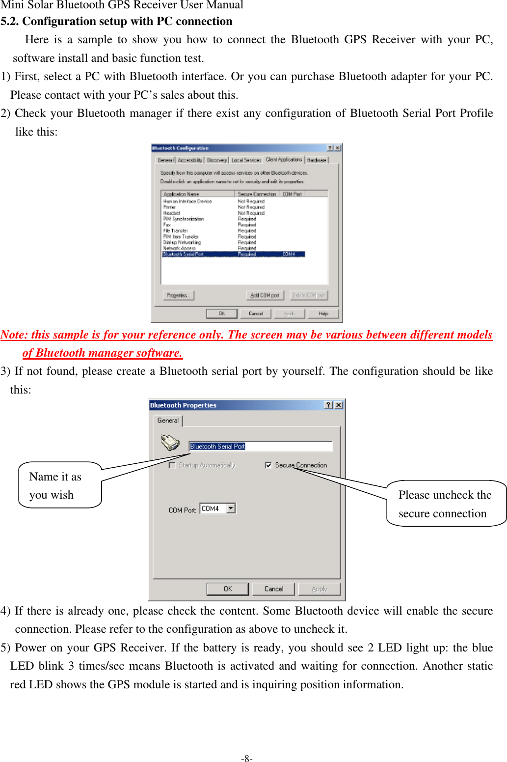 Mini Solar Bluetooth GPS Receiver User Manual -8- 5.2. Configuration setup with PC connection Here is a sample to show you how to connect the Bluetooth GPS Receiver with your PC, software install and basic function test. 1) First, select a PC with Bluetooth interface. Or you can purchase Bluetooth adapter for your PC. Please contact with your PC’s sales about this. 2) Check your Bluetooth manager if there exist any configuration of Bluetooth Serial Port Profile like this:  Note: this sample is for your reference only. The screen may be various between different models of Bluetooth manager software. 3) If not found, please create a Bluetooth serial port by yourself. The configuration should be like this:    4) If there is already one, please check the content. Some Bluetooth device will enable the secure connection. Please refer to the configuration as above to uncheck it. 5) Power on your GPS Receiver. If the battery is ready, you should see 2 LED light up: the blue LED blink 3 times/sec means Bluetooth is activated and waiting for connection. Another static red LED shows the GPS module is started and is inquiring position information. Please uncheck the secure connection Name it as you wish 