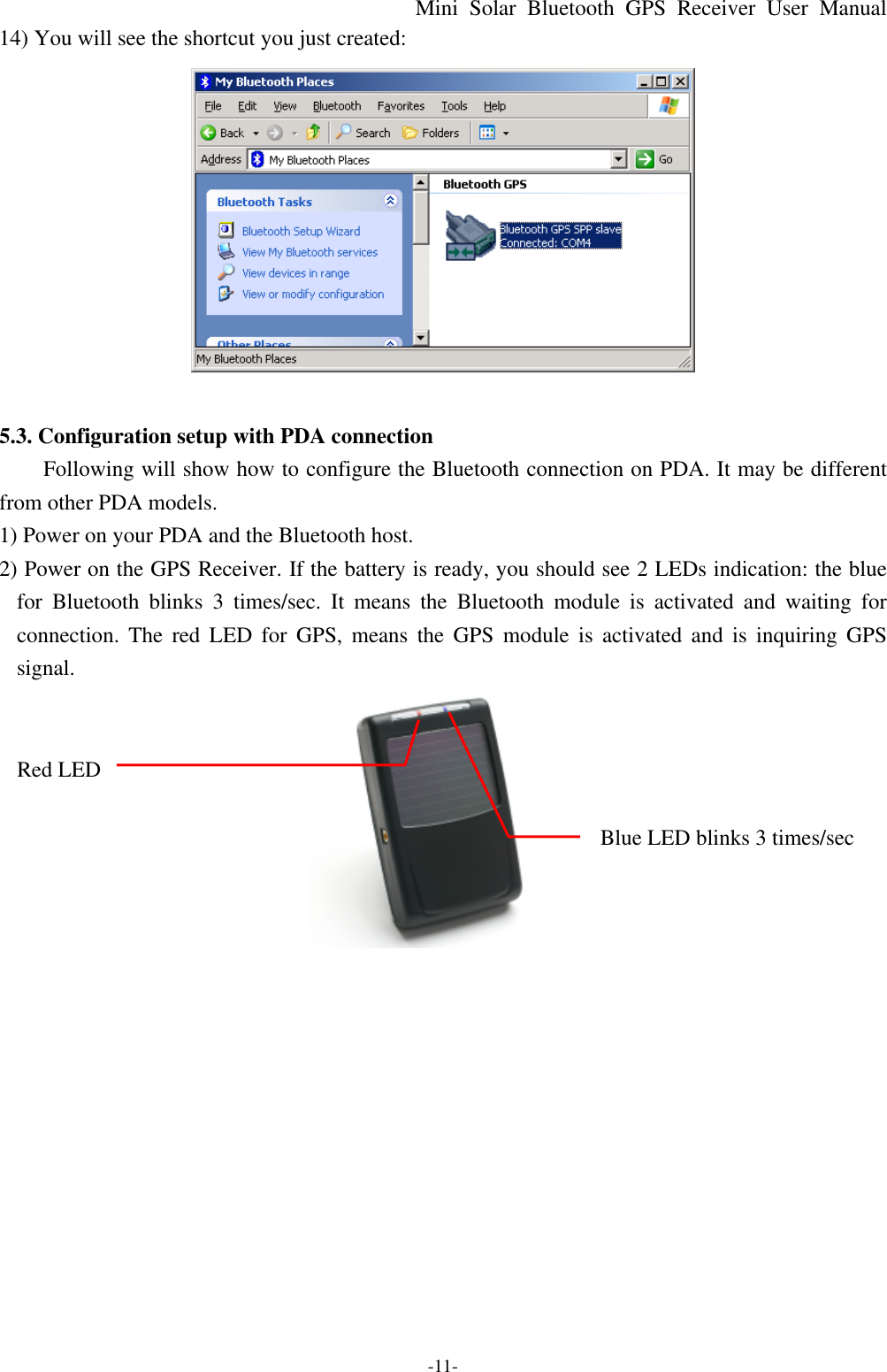 Mini Solar Bluetooth GPS Receiver User Manual -11- 14) You will see the shortcut you just created:   5.3. Configuration setup with PDA connection Following will show how to configure the Bluetooth connection on PDA. It may be different from other PDA models. 1) Power on your PDA and the Bluetooth host. 2) Power on the GPS Receiver. If the battery is ready, you should see 2 LEDs indication: the blue for  Bluetooth blinks 3 times/sec. It means the Bluetooth module is activated and waiting for connection. The red LED for GPS, means the GPS module is activated and is inquiring GPS signal.        Red LED       Blue LED blinks 3 times/sec             