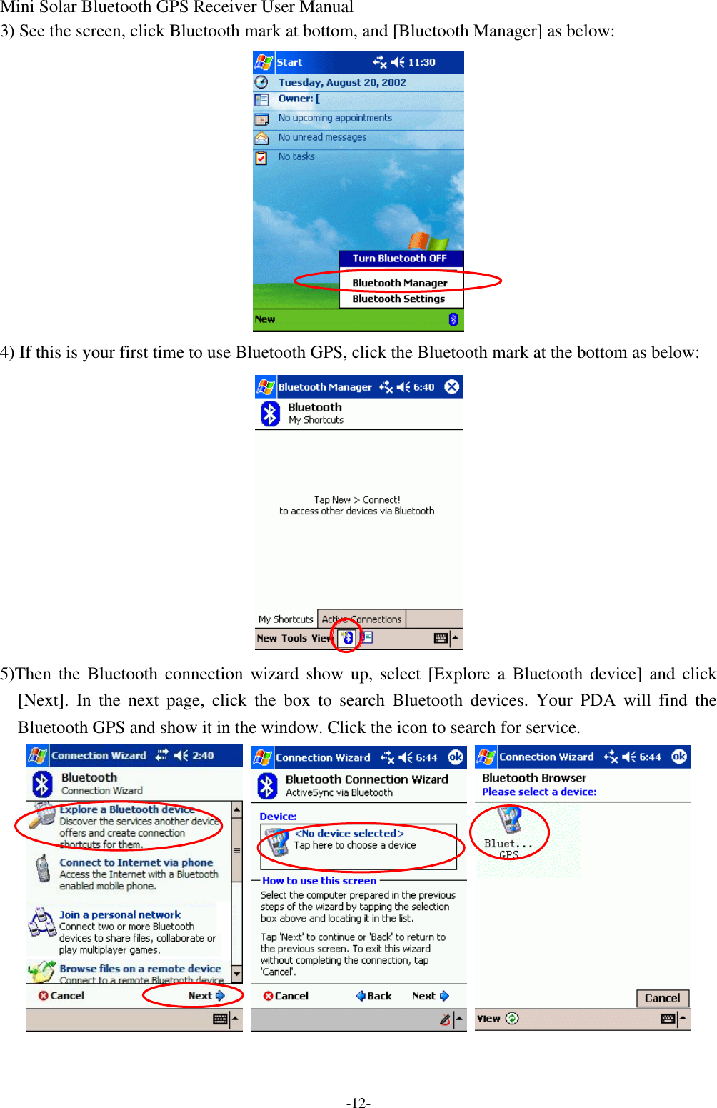 Mini Solar Bluetooth GPS Receiver User Manual -12- 3) See the screen, click Bluetooth mark at bottom, and [Bluetooth Manager] as below:  4) If this is your first time to use Bluetooth GPS, click the Bluetooth mark at the bottom as below:  5)Then the Bluetooth connection wizard show up, select [Explore a Bluetooth device] and click [Next]. In the next page, click the box to search Bluetooth devices. Your PDA will find the Bluetooth GPS and show it in the window. Click the icon to search for service.    