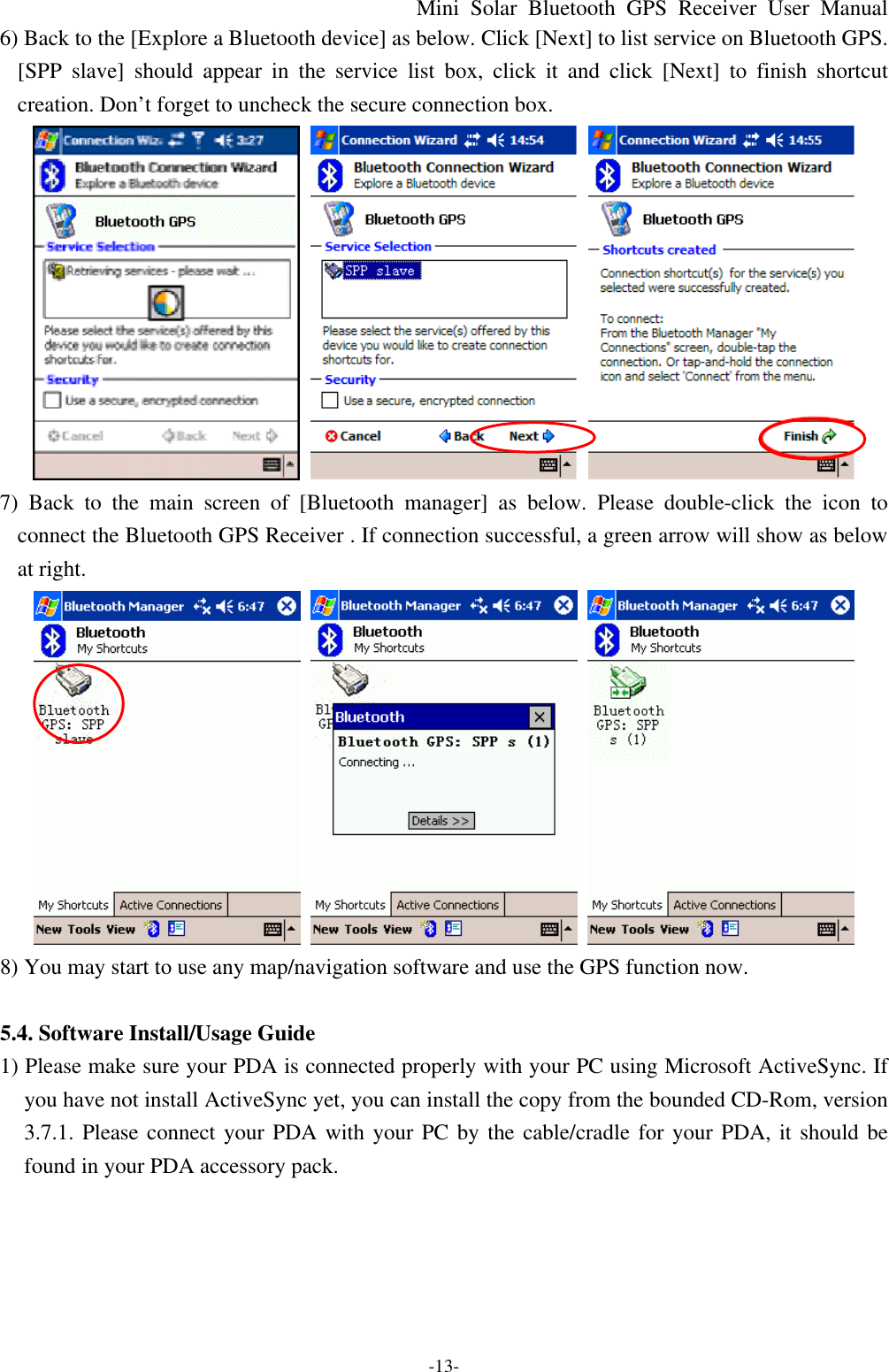 Mini Solar Bluetooth GPS Receiver User Manual -13- 6) Back to the [Explore a Bluetooth device] as below. Click [Next] to list service on Bluetooth GPS. [SPP slave] should appear in the service list box, click it and click [Next] to finish shortcut creation. Don’t forget to uncheck the secure connection box.    7) Back to the main screen of [Bluetooth manager] as below. Please double-click the icon to connect the Bluetooth GPS Receiver . If connection successful, a green arrow will show as below at right.    8) You may start to use any map/navigation software and use the GPS function now.  5.4. Software Install/Usage Guide 1) Please make sure your PDA is connected properly with your PC using Microsoft ActiveSync. If you have not install ActiveSync yet, you can install the copy from the bounded CD-Rom, version 3.7.1. Please connect your PDA with your PC by the cable/cradle for your PDA, it should be found in your PDA accessory pack. 