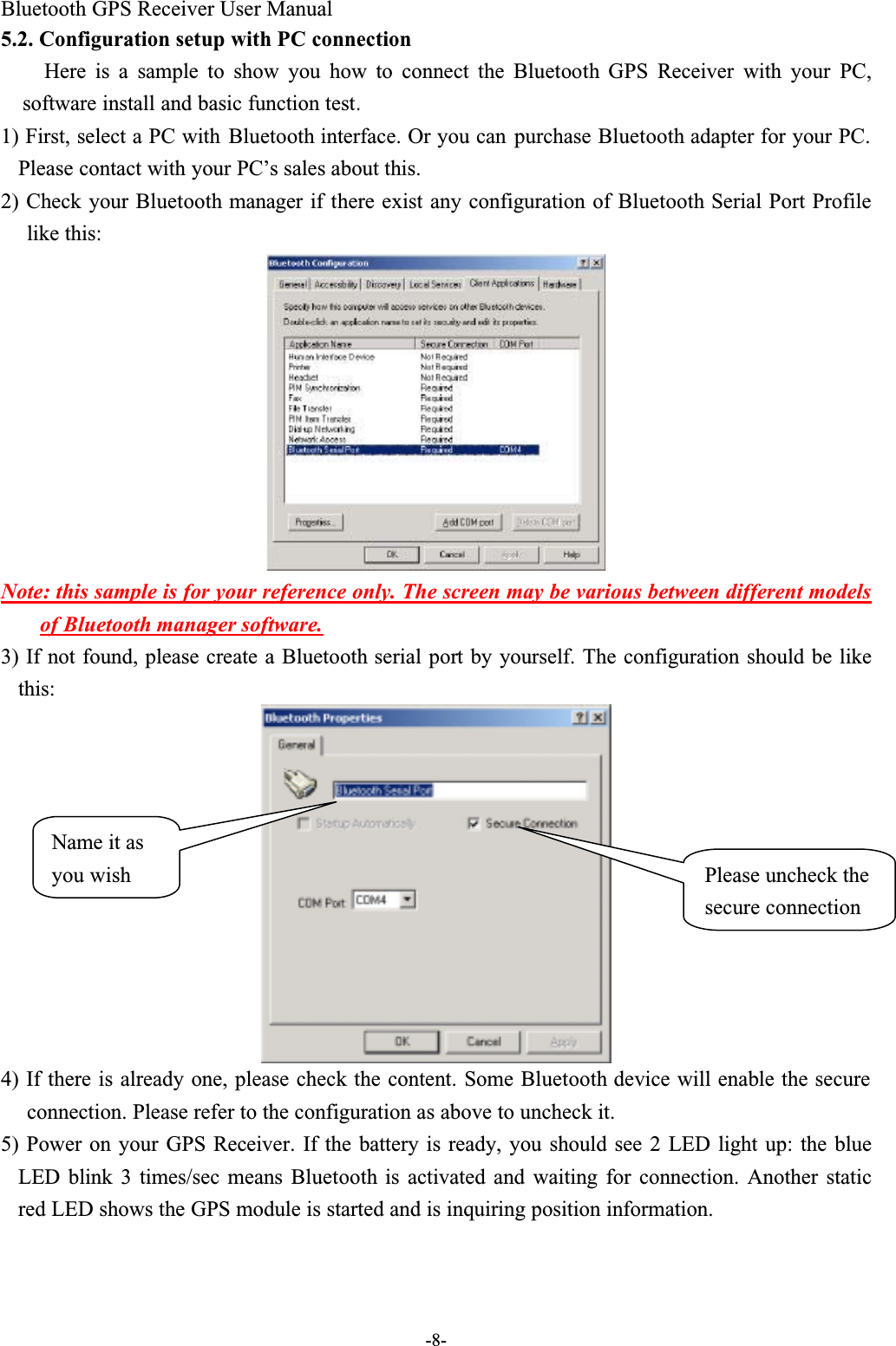 Bluetooth GPS Receiver User Manual-8-5.2. Configuration setup with PC connectionHere is a sample to show you how to connect the Bluetooth GPS  Receiver with  your PC,software install and basic function test.1) First, select a PC with Bluetooth interface. Or you can purchase Bluetooth adapter for your PC. Please contact with your PC’s sales about this.2) Check your Bluetooth manager if there exist any configuration of Bluetooth Serial Port Profilelike this:Note: this sample is for your reference only. The screen may be various between different models of Bluetooth manager software.3) If not found, please create a Bluetooth serial port by yourself. The configuration should be likethis:4) If there is already one, please check the content. Some Bluetooth device will enable the secure connection. Please refer to the configuration as above to uncheck it.5) Power on your GPS Receiver. If the battery is ready, you should see 2 LED light up: the blueLED blink 3 times/sec means Bluetooth  is activated and waiting for connection. Another staticred LED shows the GPS module is started and is inquiring position information.Please uncheck the secure connectionName it as you wish