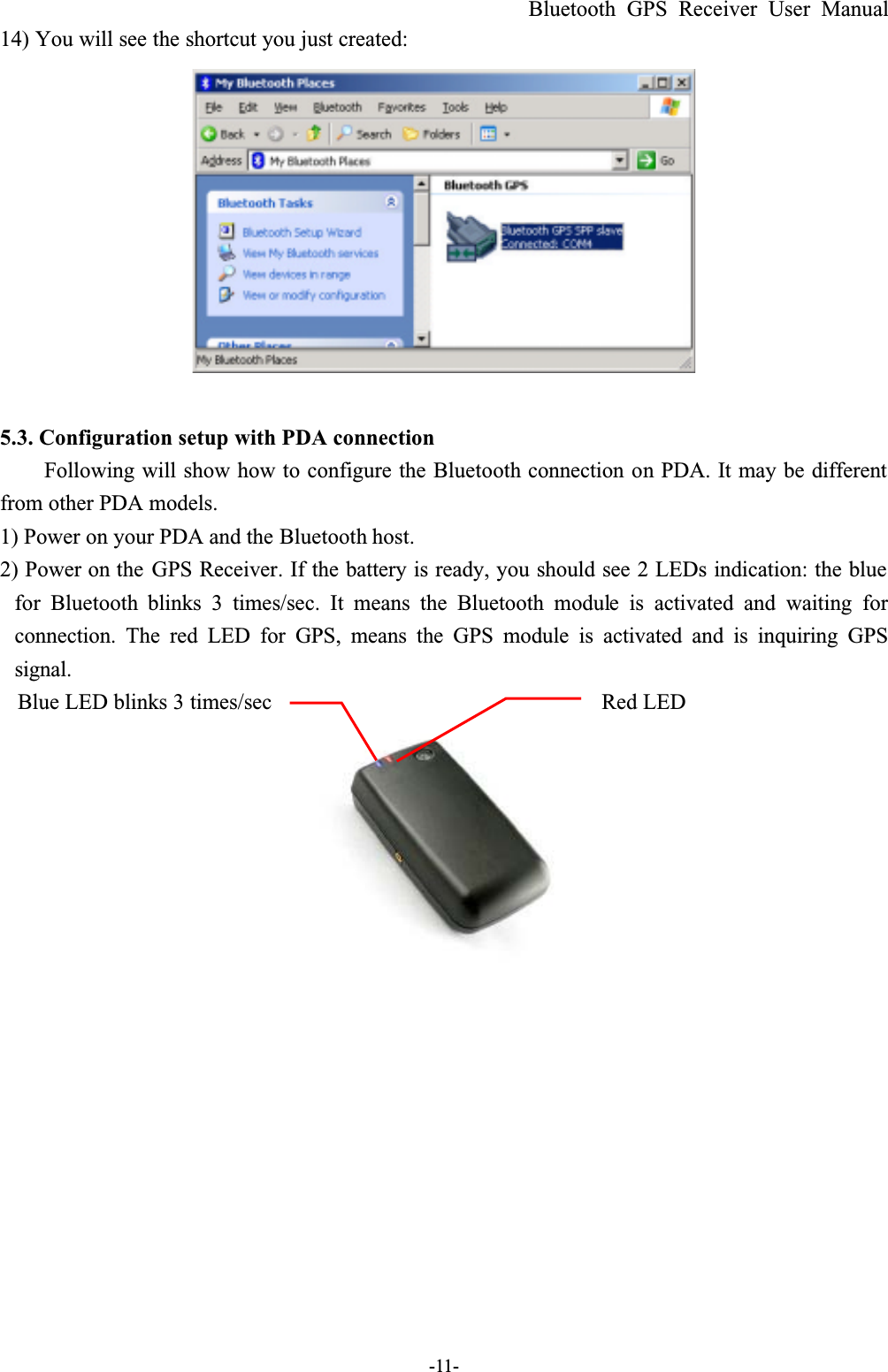 Bluetooth GPS Receiver User Manual-11-14) You will see the shortcut you just created:5.3. Configuration setup with PDA connectionFollowing will show how to configure the Bluetooth connection on PDA. It may be different from other PDA models.1) Power on your PDA and the Bluetooth host.2) Power on the GPS Receiver. If the battery is ready, you should see 2 LEDs indication: the blue for Bluetooth  blinks 3 times/sec. It means the Bluetooth module is activated and waiting forconnection. The red LED for GPS, means the GPS module is activated and is inquiring GPSsignal.Blue LED blinks 3 times/sec Red LED