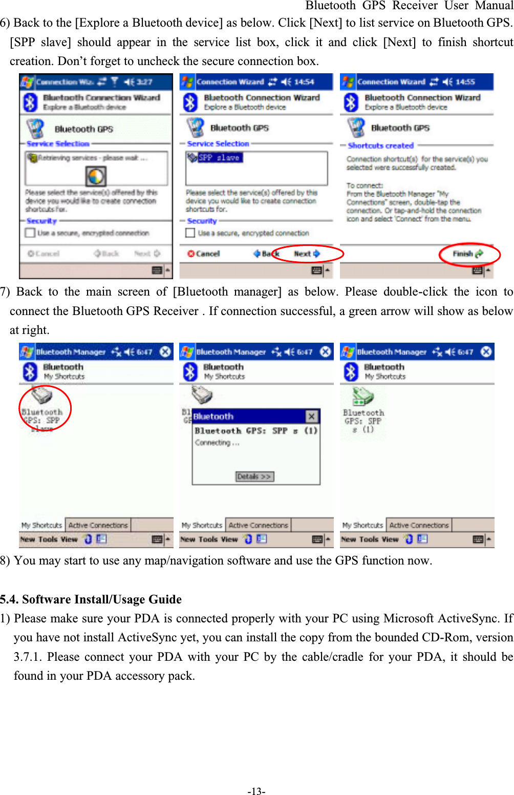 Bluetooth GPS Receiver User Manual-13-6) Back to the [Explore a Bluetooth device] as below. Click [Next] to list service on Bluetooth GPS. [SPP slave] should appear in the service list box, click it and click [Next] to finish shortcutcreation. Don’t forget to uncheck the secure connection box.7) Back to the main screen of [Bluetooth  manager] as below. Please double-click the icon toconnect the Bluetooth GPS Receiver . If connection successful, a green arrow will show as below at right.8) You may start to use any map/navigation software and use the GPS function now.5.4. Software Install/Usage Guide1) Please make sure your PDA is connected properly with your PC using Microsoft ActiveSync. If you have not install ActiveSync yet, you can install the copy from the bounded CD-Rom, version 3.7.1. Please connect your PDA with your PC by the cable/cradle for your PDA, it should befound in your PDA accessory pack.