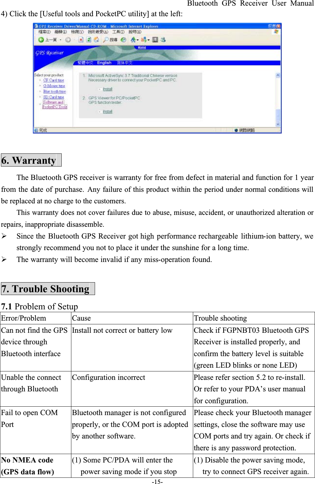 Bluetooth GPS Receiver User Manual-15-4) Click the [Useful tools and PocketPC utility] at the left:6. WarrantyThe Bluetooth GPS receiver is warranty for free from defect in material and function for 1 year from the date of purchase. Any failure of this product within the period under normal conditions will be replaced at no charge to the customers.This warranty does not cover failures due to abuse, misuse, accident, or unauthorized alteration orrepairs, inappropriate disassemble.  Since the Bluetooth GPS Receiver got high performance rechargeable lithium-ion battery, we strongly recommend you not to place it under the sunshine for a long time.  The warranty will become invalid if any miss-operation found.7. Trouble Shooting7.1 Problem of Setup Error/Problem Cause Trouble shootingCan not find the GPS device through Bluetooth interface Install not correct or battery low Check if FGPNBT03 Bluetooth GPSReceiver is installed properly, and confirm the battery level is suitable (green LED blinks or none LED)Unable the connect through BluetoothConfiguration incorrect Please refer section 5.2 to re-install.Or refer to your PDA’s user manual for configuration.Fail to open COMPortBluetooth manager is not configuredproperly, or the COM port is adopted by another software.Please check your Bluetooth manager settings, close the software may use COM ports and try again. Or check if there is any password protection.No NMEA code (GPS data flow)(1) Some PC/PDA will enter the power saving mode if you stop (1) Disable the power saving mode, try to connect GPS receiver again.