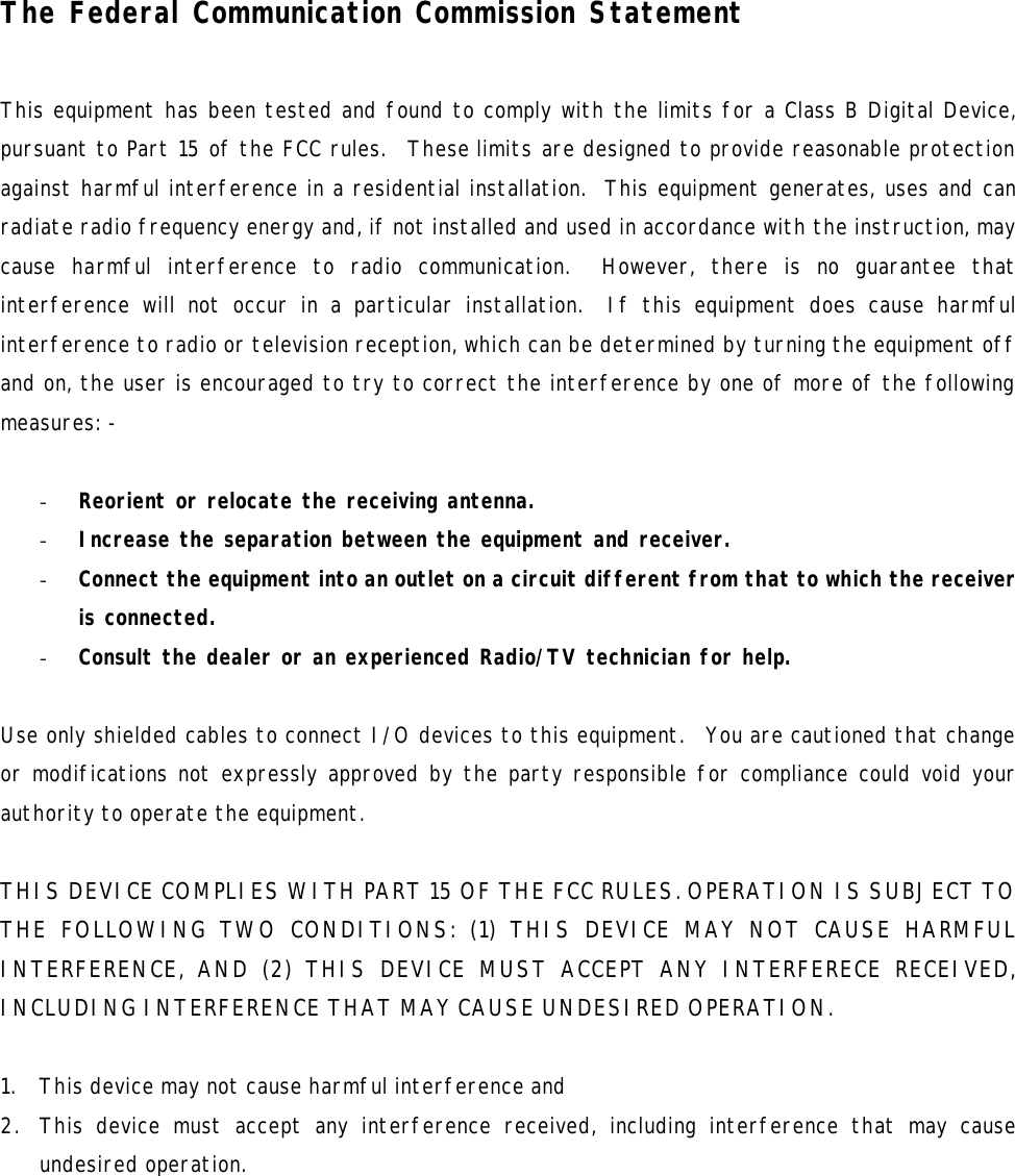   The Federal Communication Commission Statement  This equipment has been tested and found to comply with the limits for a Class B Digital Device, pursuant to Part 15 of the FCC rules.  These limits are designed to provide reasonable protection against harmful interference in a residential installation.  This equipment generates, uses and can radiate radio frequency energy and, if not installed and used in accordance with the instruction, may cause harmful interference to radio communication.  However, there is no guarantee that interference will not occur in a particular installation.  If this equipment does cause harmful interference to radio or television reception, which can be determined by turning the equipment off and on, the user is encouraged to try to correct the interference by one of more of the following measures: -  - Reorient or relocate the receiving antenna. - Increase the separation between the equipment and receiver. - Connect the equipment into an outlet on a circuit different from that to which the receiver is connected. - Consult the dealer or an experienced Radio/TV technician for help.  Use only shielded cables to connect I/O devices to this equipment.  You are cautioned that change or modifications not expressly approved by the party responsible for compliance could void your authority to operate the equipment.  THIS DEVICE COMPLIES WITH PART 15 OF THE FCC RULES. OPERATION IS SUBJECT TO THE FOLLOWING TWO CONDITIONS: (1) THIS DEVICE MAY NOT CAUSE HARMFUL INTERFERENCE, AND (2) THIS DEVICE MUST ACCEPT ANY INTERFERECE RECEIVED, INCLUDING INTERFERENCE THAT MAY CAUSE UNDESIRED OPERATION.  1. This device may not cause harmful interference and 2. This device must accept any interference received, including interference that may cause undesired operation.    