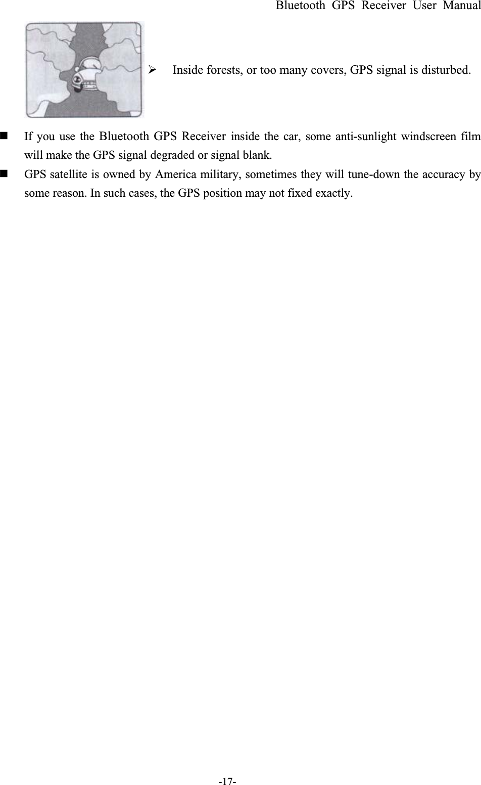 Bluetooth GPS Receiver User Manual-17-  Inside forests, or too many covers, GPS signal is disturbed.  If you use the Bluetooth GPS Receiver inside the car, some anti-sunlight windscreen filmwill make the GPS signal degraded or signal blank.  GPS satellite is owned by America military, sometimes they will tune-down the accuracy bysome reason. In such cases, the GPS position may not fixed exactly.