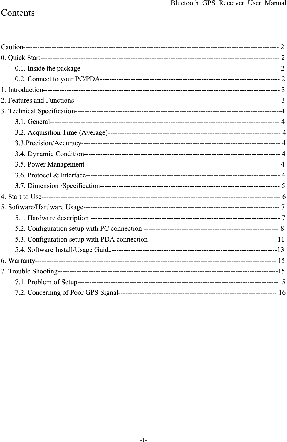 Bluetooth GPS Receiver User Manual-1-ContentsCaution------------------------------------------------------------------------------------------------------------ 20. Quick Start----------------------------------------------------------------------------------------------------- 20.1. Inside the package------------------------------------------------------------------------------------ 20.2. Connect to your PC/PDA---------------------------------------------------------------------------- 21. Introduction---------------------------------------------------------------------------------------------------- 32. Features and Functions--------------------------------------------------------------------------------------- 33. Technical Specification---------------------------------------------------------------------------------------43.1. General------------------------------------------------------------------------------------------------- 43.2. Acquisition Time (Average)------------------------------------------------------------------------- 43.3.Precision/Accuracy------------------------------------------------------------------------------------ 43.4. Dynamic Condition----------------------------------------------------------------------------------- 43.5. Power Management-----------------------------------------------------------------------------------43.6. Protocol &amp; Interface---------------------------------------------------------------------------------- 43.7. Dimension /Specification---------------------------------------------------------------------------- 54. Start to Use----------------------------------------------------------------------------------------------------- 65. Software/Hardware Usage----------------------------------------------------------------------------------- 75.1. Hardware description -------------------------------------------------------------------------------- 75.2. Configuration setup with PC connection --------------------------------------------------------- 85.3. Configuration setup with PDA connection-------------------------------------------------------115.4. Software Install/Usage Guide----------------------------------------------------------------------136. Warranty------------------------------------------------------------------------------------------------------ 157. Trouble Shooting---------------------------------------------------------------------------------------------157.1. Problem of Setup-------------------------------------------------------------------------------------157.2. Concerning of Poor GPS Signal------------------------------------------------------------------- 16