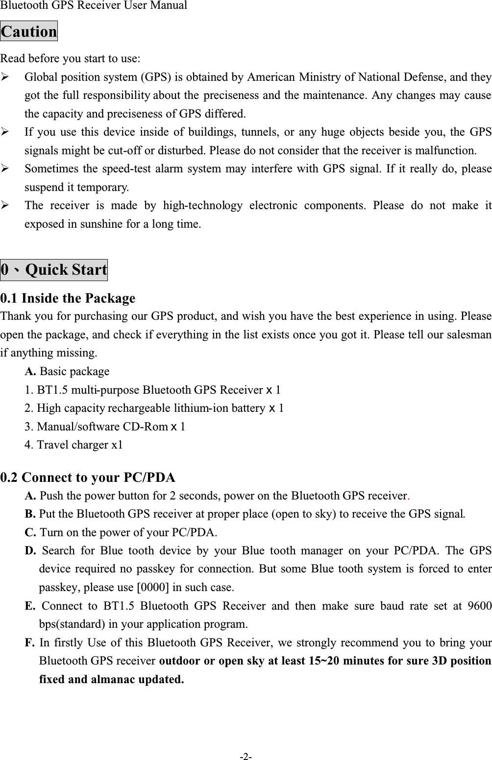 Bluetooth GPS Receiver User Manual-2-CautionRead before you start to use:  Global position system (GPS) is obtained by American Ministry of National Defense, and they got the full responsibility about the preciseness and the maintenance. Any changes may cause the capacity and preciseness of GPS differed.  If you use this device inside of buildings, tunnels, or any huge objects beside you, the GPSsignals might be cut-off or disturbed. Please do not consider that the receiver is malfunction.  Sometimes the speed-test alarm system may interfere with GPS signal. If it really do, pleasesuspend it temporary.  The receiver is made by high-technology electronic components. Please do not make itexposed in sunshine for a long time.0Quick Start0.1 Inside the PackageThank you for purchasing our GPS product, and wish you have the best experience in using. Please open the package, and check if everything in the list exists once you got it. Please tell our salesman if anything missing.A. Basic package1. BT1.5 multi-purpose Bluetooth GPS Receiver x 12. High capacity rechargeable lithium-ion battery x 13. Manual/software CD-Rom x 14. Travel charger x1 0.2 Connect to your PC/PDAA. Push the power button for 2 seconds, power on the Bluetooth GPS receiver.B. Put the Bluetooth GPS receiver at proper place (open to sky) to receive the GPS signal.C. Turn on the power of your PC/PDA.D. Search for Blue tooth  device by your Blue tooth manager on your PC/PDA. The GPSdevice required no passkey for connection. But some Blue tooth system is forced to enterpasskey, please use [0000] in such case.E. Connect to BT1.5 Bluetooth GPS  Receiver and then make sure baud rate set at 9600bps(standard) in your application program.F. In firstly Use of this Bluetooth GPS Receiver, we strongly recommend you to bring yourBluetooth GPS receiver outdoor or open sky at least 15~20 minutes for sure 3D position fixed and almanac updated.