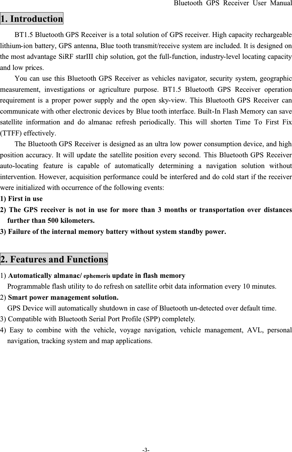 Bluetooth GPS Receiver User Manual-3-1. IntroductionBT1.5 Bluetooth GPS Receiver is a total solution of GPS receiver. High capacity rechargeable lithium-ion battery, GPS antenna, Blue tooth transmit/receive system are included. It is designed on the most advantage SiRF starIII chip solution, got the full-function, industry-level locating capacity and low prices.You can use this Bluetooth GPS  Receiver  as vehicles navigator,  security system, geographicmeasurement, investigations or agriculture purpose. BT1.5 Bluetooth GPS  Receiver operationrequirement is a proper power supply and the open sky-view. This Bluetooth GPS  Receiver cancommunicate with other electronic devices by Blue tooth interface. Built-In Flash Memory can save satellite information and do almanac refresh periodically. This will shorten Time To First Fix(TTFF) effectively.The Bluetooth GPS Receiver is designed as an ultra low power consumption device, and high position accuracy. It will update the satellite position every second. This Bluetooth GPS Receiverauto-locating feature is capable of automatically determining a navigation solution withoutintervention. However, acquisition performance could be interfered and do cold start if the receiver were initialized with occurrence of the following events:1) First in use2) The GPS receiver is not in use for more than 3 months or transportation over distancesfurther than 500 kilometers.3) Failure of the internal memory battery without system standby power.2. Features and Functions1) Automatically almanac/ ephemeris update in flash memory Programmable flash utility to do refresh on satellite orbit data information every 10 minutes. 2) Smart power management solution.GPS Device will automatically shutdown in case of Bluetooth un-detected over default time.3) Compatible with Bluetooth Serial Port Profile (SPP) completely.4) Easy to combine with the vehicle, voyage navigation, vehicle management, AVL, personalnavigation, tracking system and map applications.