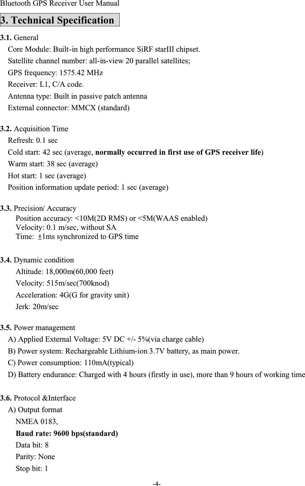 Bluetooth GPS Receiver User Manual-4-3. Technical Specification3.1. GeneralCore Module: Built-in high performance SiRF starIII chipset.Satellite channel number: all-in-view 20 parallel satellites; GPS frequency: 1575.42 MHzReceiver: L1, C/A code.  Antenna type: Built in passive patch antennaExternal connector: MMCX (standard)3.2. Acquisition TimeRefresh: 0.1 secCold start: 42 sec (average, normally occurred in first use of GPS receiver life)Warm start: 38 sec (average)Hot start: 1 sec (average)Position information update period: 1 sec (average)3.3. Precision/ Accuracy Position accuracy: &lt;10M(2D RMS) or &lt;5M(WAAS enabled)Velocity: 0.1 m/sec, without SATime: ²1ms synchronized to GPS time3.4. Dynamic conditionAltitude: 18,000m(60,000 feet)Velocity: 515m/sec(700knod)Acceleration: 4G(G for gravity unit)Jerk: 20m/sec3.5. Power managementA) Applied External Voltage: 5V DC +/- 5%(via charge cable)B) Power system: Rechargeable Lithium-ion 3.7V battery, as main power.C) Power consumption: 110mA(typical)D) Battery endurance: Charged with 4 hours (firstly in use), more than 9 hours of working time3.6. Protocol &amp;InterfaceA) Output formatNMEA 0183,Baud rate: 9600 bps(standard)Data bit: 8Parity: NoneStop bit: 1