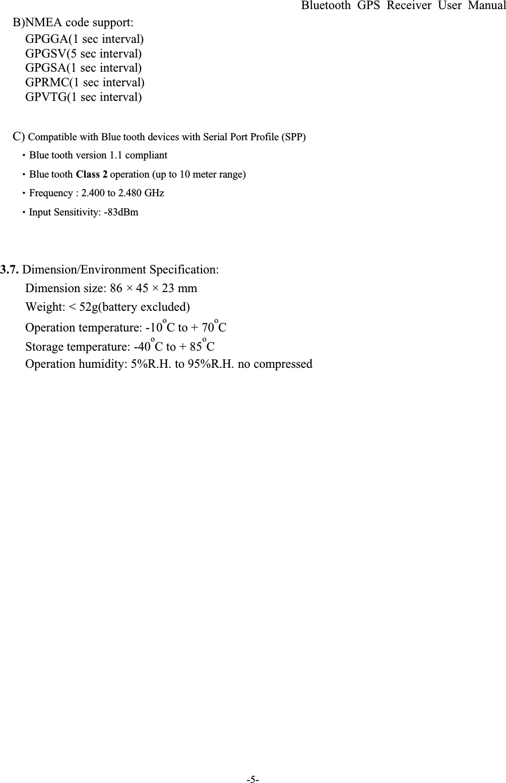 Bluetooth GPS Receiver User Manual-5-B)NMEA code support:GPGGA(1 sec interval)GPGSV(5 sec interval)GPGSA(1 sec interval)GPRMC(1 sec interval)GPVTG(1 sec interval)C) Compatible with Blue tooth devices with Serial Port Profile (SPP) ΘBlue tooth version 1.1 compliantΘBlue tooth Class 2 operation (up to 10 meter range)ΘFrequency : 2.400 to 2.480 GHzΘInput Sensitivity: -83dBm!3.7. Dimension/Environment Specification:Dimension size: 86 × 45 × 23 mmWeight: &lt; 52g(battery excluded)Operation temperature: -10oC to + 70oCStorage temperature: -40oC to + 85oCOperation humidity: 5%R.H. to 95%R.H. no compressed