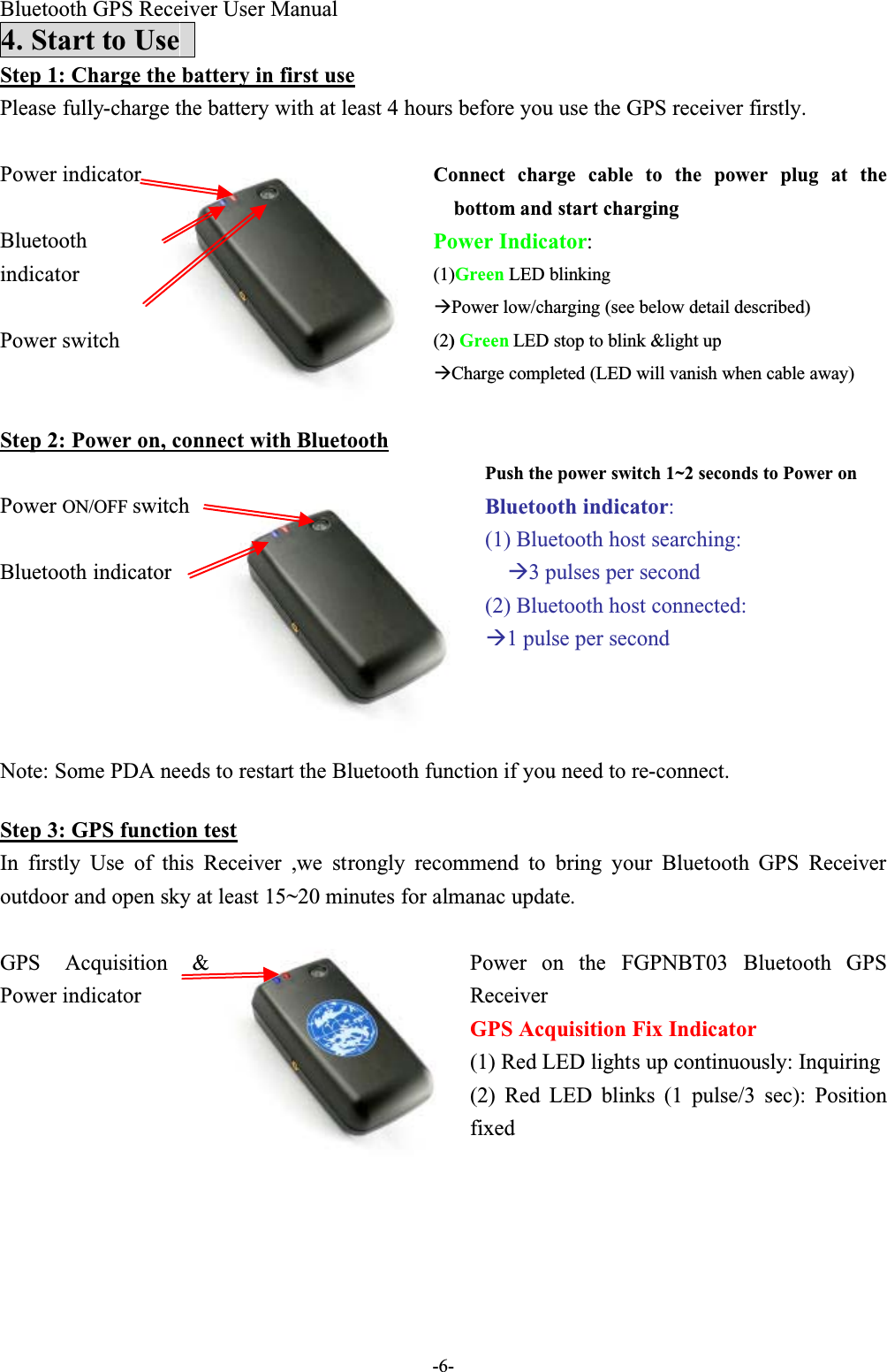 Bluetooth GPS Receiver User Manual-6-4. Start to UseStep 1: Charge the battery in first usePlease fully-charge the battery with at least 4 hours before you use the GPS receiver firstly. Connect charge cable to the power plug at thebottom and start chargingPower Indicator:(1)Green LED blinkingPower low/charging (see below detail described)Power indicatorBluetoothindicatorPower switch (2)Green LED stop to blink &amp;light up Charge completed (LED will vanish when cable away)Step 2: Power on, connect with BluetoothPush the power switch 1~2 seconds to Power on Bluetooth indicator:(1) Bluetooth host searching:3 pulses per second(2) Bluetooth host connected:1 pulse per secondPower ON/OFF switchBluetooth indicatorNote: Some PDA needs to restart the Bluetooth function if you need to re-connect.Step 3: GPS function testIn firstly Use of this Receiver ,we strongly recommend to bring your Bluetooth GPS  Receiveroutdoor and open sky at least 15~20 minutes for almanac update.Power on the FGPNBT03 Bluetooth GPSReceiverGPS Acquisition Fix Indicator(1) Red LED lights up continuously: InquiringGPS Acquisition &amp;Power indicator(2) Red LED blinks (1 pulse/3 sec): Positionfixed