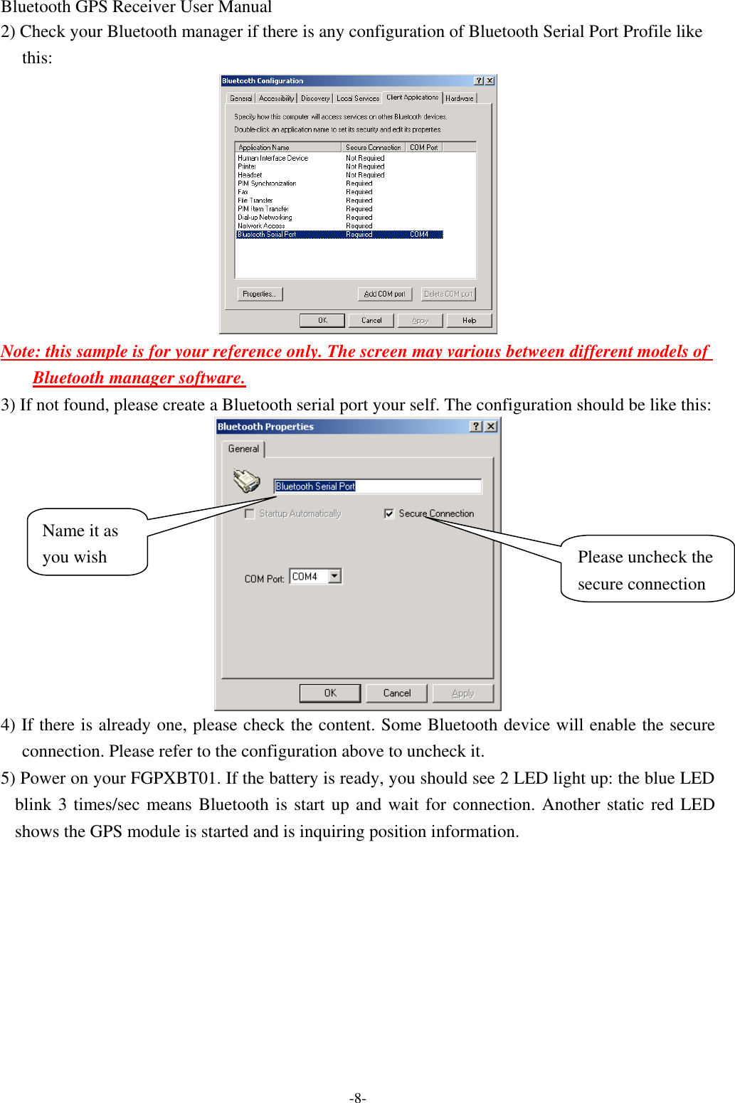 Bluetooth GPS Receiver User Manual -8- 2) Check your Bluetooth manager if there is any configuration of Bluetooth Serial Port Profile like this:  Note: this sample is for your reference only. The screen may various between different models of Bluetooth manager software. 3) If not found, please create a Bluetooth serial port your self. The configuration should be like this:    4) If there is already one, please check the content. Some Bluetooth device will enable the secure connection. Please refer to the configuration above to uncheck it. 5) Power on your FGPXBT01. If the battery is ready, you should see 2 LED light up: the blue LED blink 3 times/sec means Bluetooth is start up and wait for connection. Another static red LED shows the GPS module is started and is inquiring position information. Please uncheck the secure connection Name it as you wish 