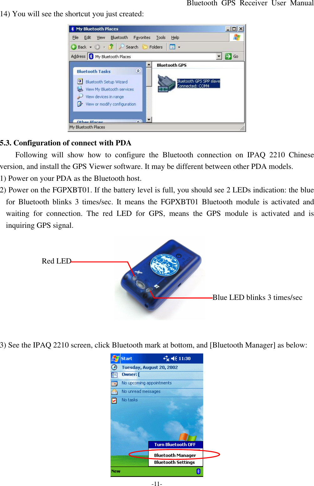 Bluetooth  GPS Receiver User Manual -11- 14) You will see the shortcut you just created:  5.3. Configuration of connect with PDA Following will show how to configure the  Bluetooth connection on IPAQ 2210  Chinese version, and install the GPS Viewer software. It may be different between other PDA models. 1) Power on your PDA as the Bluetooth host. 2) Power on the FGPXBT01. If the battery level is full, you should see 2 LEDs indication: the blue for  Bluetooth blinks 3 times/sec. It means the FGPXBT01 Bluetooth module is activated and waiting for connection. The red LED for GPS, means the GPS module is activated and is inquiring GPS signal.       Red LED           Blue LED blinks 3 times/sec        3) See the IPAQ 2210 screen, click Bluetooth mark at bottom, and [Bluetooth Manager] as below:    