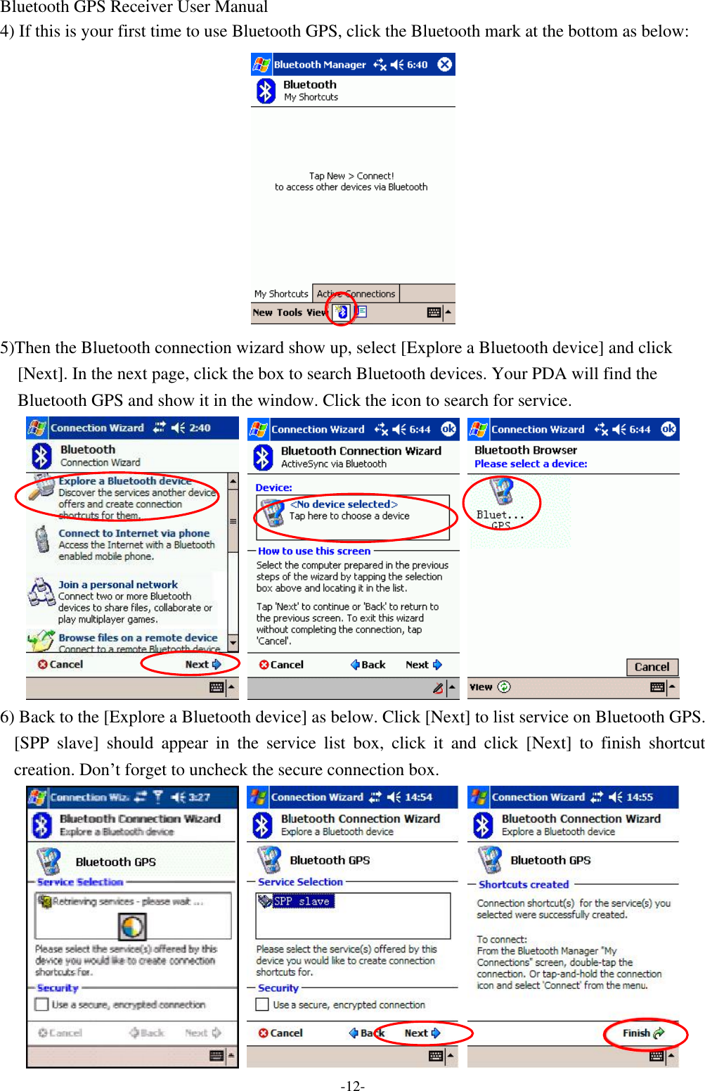 Bluetooth GPS Receiver User Manual -12- 4) If this is your first time to use Bluetooth GPS, click the Bluetooth mark at the bottom as below:  5)Then the Bluetooth connection wizard show up, select [Explore a Bluetooth device] and click [Next]. In the next page, click the box to search Bluetooth devices. Your PDA will find the Bluetooth GPS and show it in the window. Click the icon to search for service.    6) Back to the [Explore a Bluetooth device] as below. Click [Next] to list service on Bluetooth GPS. [SPP slave] should appear in the service list box, click it and click [Next] to finish shortcut creation. Don’t forget to uncheck the secure connection box.    