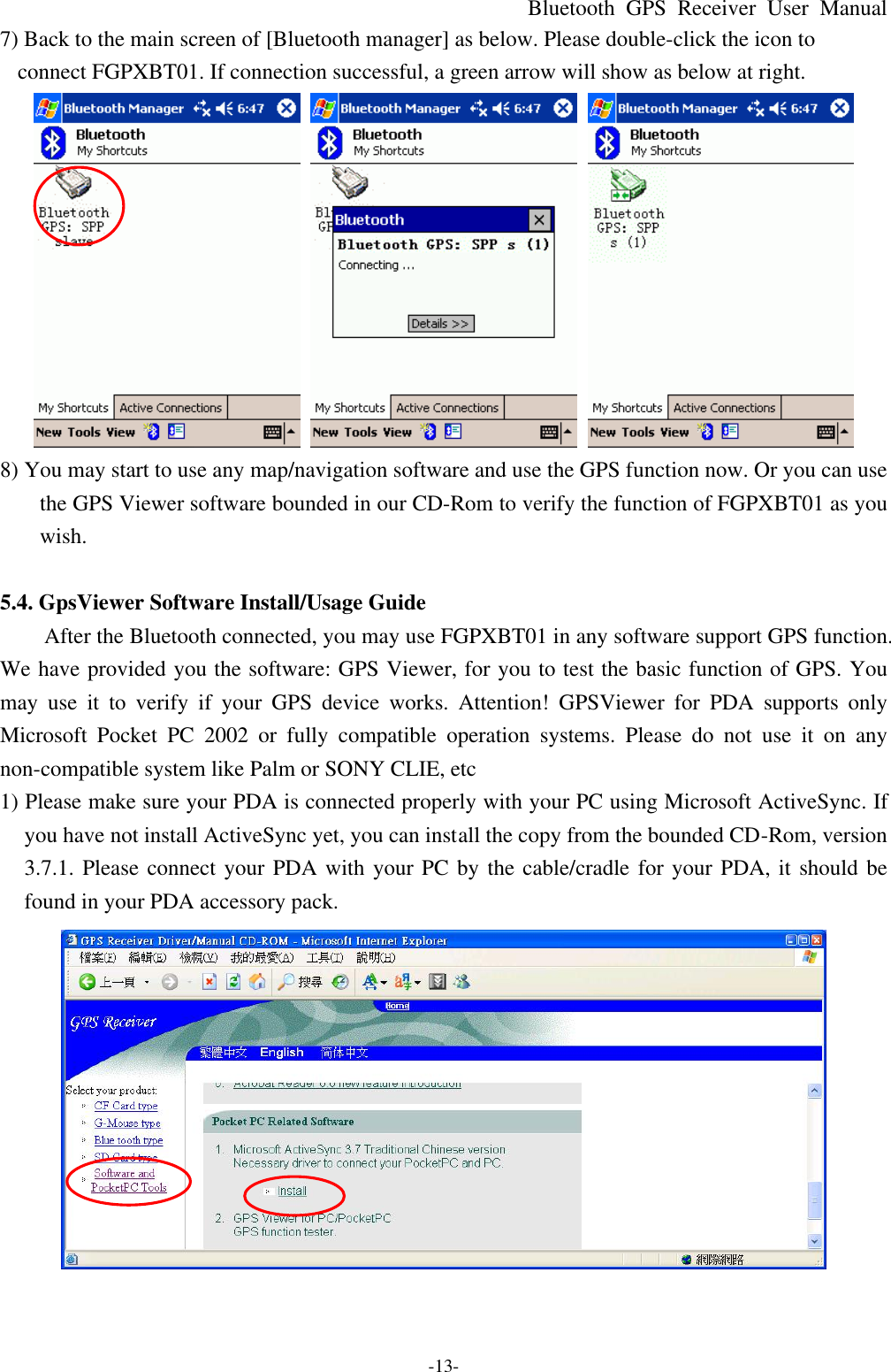 Bluetooth  GPS Receiver User Manual -13- 7) Back to the main screen of [Bluetooth manager] as below. Please double-click the icon to connect FGPXBT01. If connection successful, a green arrow will show as below at right.    8) You may start to use any map/navigation software and use the GPS function now. Or you can use the GPS Viewer software bounded in our CD-Rom to verify the function of FGPXBT01 as you wish.  5.4. GpsViewer Software Install/Usage Guide After the Bluetooth connected, you may use FGPXBT01 in any software support GPS function. We have provided you the software: GPS Viewer, for you to test the basic function of GPS. You may use it to verify if your GPS  device works.  Attention! GPSViewer for PDA supports only Microsoft Pocket PC 2002 or fully compatible operation systems. Please do not use it on any non-compatible system like Palm or SONY CLIE, etc 1) Please make sure your PDA is connected properly with your PC using Microsoft ActiveSync. If you have not install ActiveSync yet, you can install the copy from the bounded CD-Rom, version 3.7.1. Please connect your PDA with your PC by the cable/cradle for your PDA, it should be found in your PDA accessory pack.  