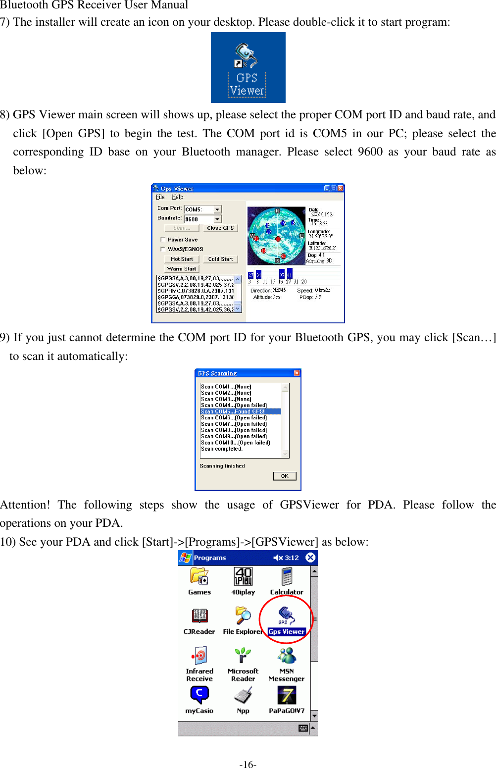 Bluetooth GPS Receiver User Manual -16- 7) The installer will create an icon on your desktop. Please double-click it to start program:  8) GPS Viewer main screen will shows up, please select the proper COM port ID and baud rate, and click [Open GPS] to begin the test. The COM port id is COM5 in our  PC;  please select the corresponding ID base on your  Bluetooth manager. Please select 9600 as your baud rate as below:  9) If you just cannot determine the COM port ID for your Bluetooth GPS, you may click [Scan…] to scan it automatically:  Attention! The following  steps show the usage of GPSViewer for PDA. Please follow the operations on your PDA. 10) See your PDA and click [Start]-&gt;[Programs]-&gt;[GPSViewer] as below:  