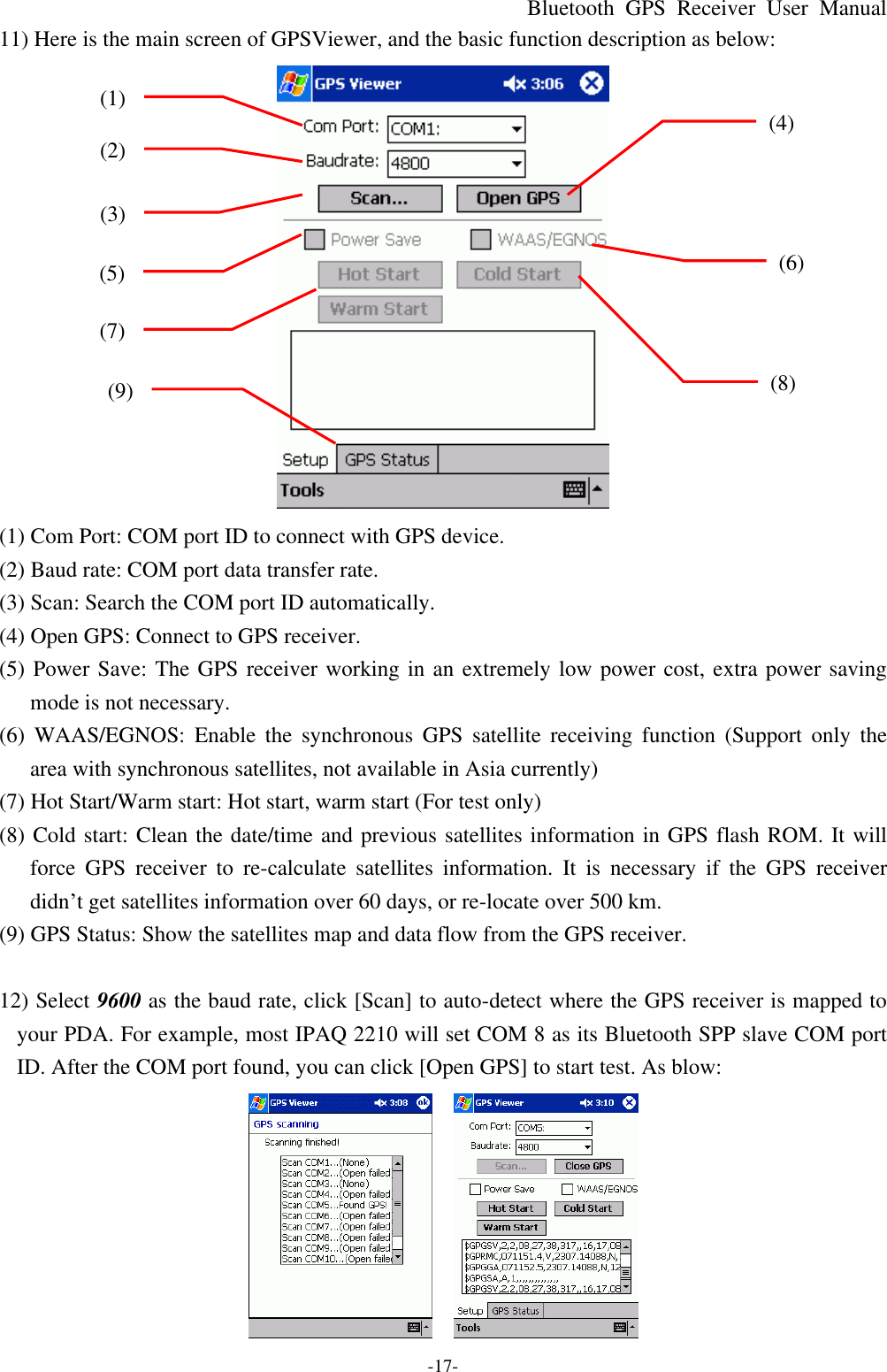 Bluetooth  GPS Receiver User Manual -17- 11) Here is the main screen of GPSViewer, and the basic function description as below:  (1) Com Port: COM port ID to connect with GPS device. (2) Baud rate: COM port data transfer rate. (3) Scan: Search the COM port ID automatically. (4) Open GPS: Connect to GPS receiver. (5) Power Save: The GPS receiver working in an extremely low power cost, extra power saving mode is not necessary. (6) WAAS/EGNOS: Enable the  synchronous GPS satellite receiving function (Support only the area with synchronous satellites, not available in Asia currently) (7) Hot Start/Warm start: Hot start, warm start (For test only) (8) Cold start: Clean the date/time and previous satellites information in GPS flash ROM. It will force GPS receiver to re-calculate  satellites information. It is necessary if the GPS receiver didn’t get satellites information over 60 days, or re-locate over 500 km.   (9) GPS Status: Show the satellites map and data flow from the GPS receiver.  12) Select 9600 as the baud rate, click [Scan] to auto-detect where the GPS receiver is mapped to your PDA. For example, most IPAQ 2210 will set COM 8 as its Bluetooth SPP slave COM port ID. After the COM port found, you can click [Open GPS] to start test. As blow:     (1) (2) (3) (4) (5) (6) (7) (8) (9) 