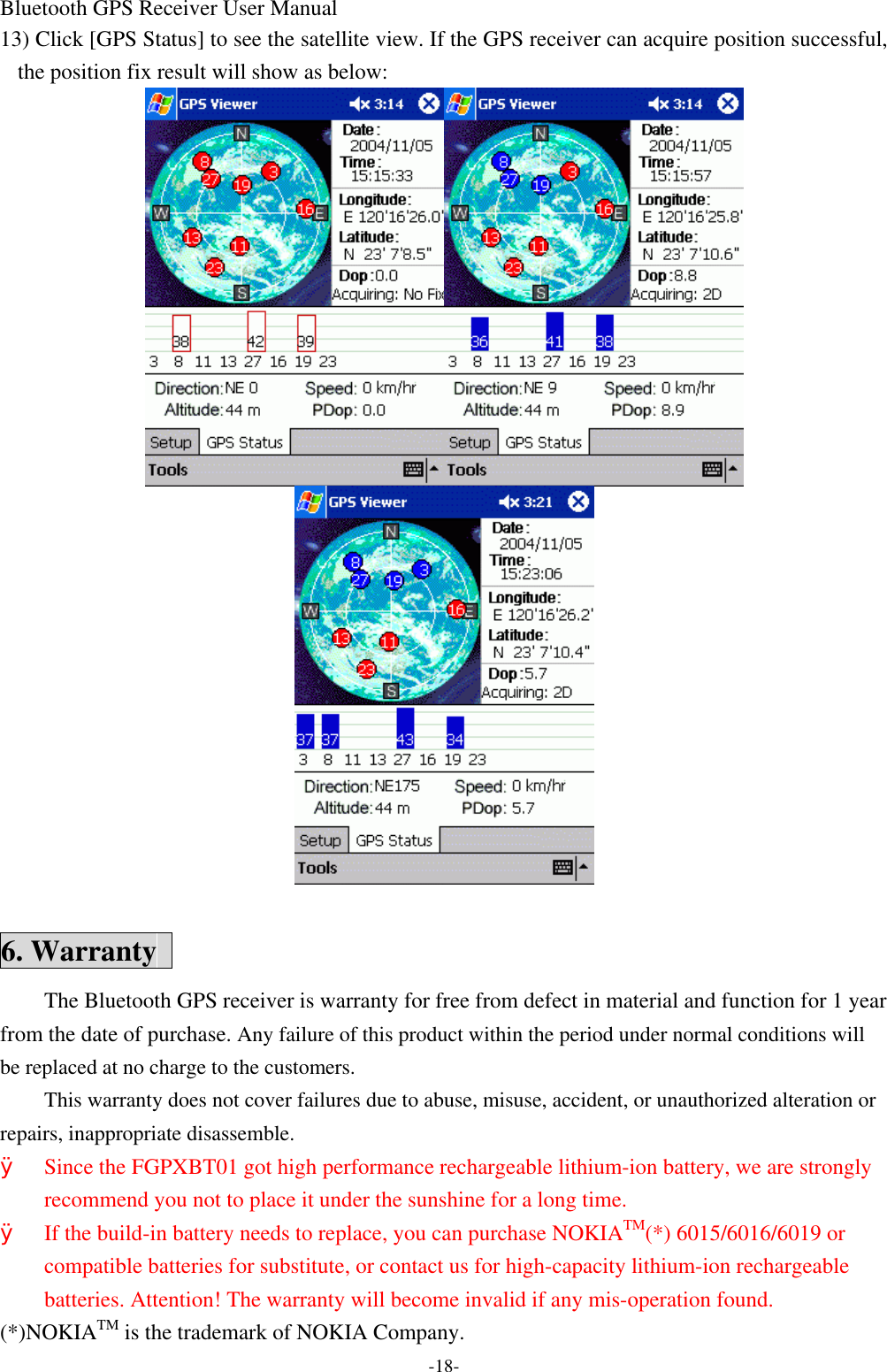 Bluetooth GPS Receiver User Manual -18- 13) Click [GPS Status] to see the satellite view. If the GPS receiver can acquire position successful, the position fix result will show as below:   6. Warranty   The Bluetooth GPS receiver is warranty for free from defect in material and function for 1 year from the date of purchase. Any failure of this product within the period under normal conditions will be replaced at no charge to the customers. This warranty does not cover failures due to abuse, misuse, accident, or unauthorized alteration or repairs, inappropriate disassemble. Ø Since the FGPXBT01 got high performance rechargeable lithium-ion battery, we are strongly recommend you not to place it under the sunshine for a long time. Ø If the build-in battery needs to replace, you can purchase NOKIATM(*) 6015/6016/6019 or compatible batteries for substitute, or contact us for high-capacity lithium-ion rechargeable batteries. Attention! The warranty will become invalid if any mis-operation found. (*)NOKIATM is the trademark of NOKIA Company. 