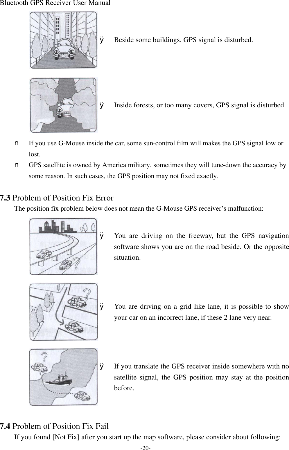 Bluetooth GPS Receiver User Manual -20-  Ø Beside some buildings, GPS signal is disturbed.  Ø Inside forests, or too many covers, GPS signal is disturbed. n  If you use G-Mouse inside the car, some sun-control film will makes the GPS signal low or lost. n  GPS satellite is owned by America military, sometimes they will tune-down the accuracy by some reason. In such cases, the GPS position may not fixed exactly.  7.3 Problem of Position Fix Error The position fix problem below does not mean the G-Mouse GPS receiver’s malfunction:  Ø You are driving on the freeway, but the GPS navigation software shows you are on the road beside. Or the opposite situation.  Ø You are driving on a grid like lane, it is possible to show your car on an incorrect lane, if these 2 lane very near.  Ø If you translate the GPS receiver inside somewhere with no satellite signal, the GPS position may stay at the position before.  7.4 Problem of Position Fix Fail If you found [Not Fix] after you start up the map software, please consider about following: 