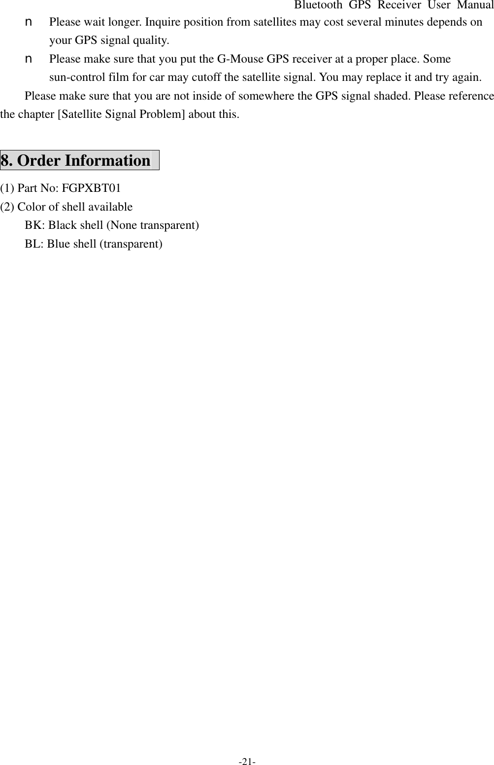 Bluetooth  GPS Receiver User Manual -21- n  Please wait longer. Inquire position from satellites may cost several minutes depends on your GPS signal quality. n  Please make sure that you put the G-Mouse GPS receiver at a proper place. Some sun-control film for car may cutoff the satellite signal. You may replace it and try again. Please make sure that you are not inside of somewhere the GPS signal shaded. Please reference the chapter [Satellite Signal Problem] about this.  8. Order Information   (1) Part No: FGPXBT01 (2) Color of shell available BK: Black shell (None transparent) BL: Blue shell (transparent) 